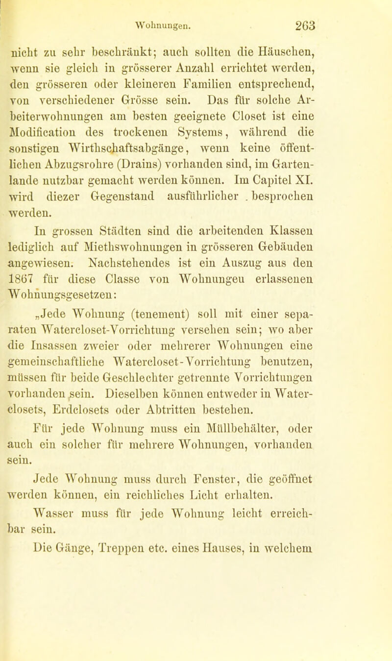 nicht zu sehr beschränkt; auch sollten die Häuschen, wenn sie gleich in grösserer Anzahl errichtet werden, den grösseren oder kleineren Familien entsprechend, von verschiedener Grösse sein. Das für solche Ar- beiterwohnungen am besten geeignete Closet ist eine Modification des trockenen Systems, während die sonstigen Wirthschaftsabgänge, wenn keine öffent- lichen Abzugsrohre (Drains) vorhanden sind, im Garten- lande nutzbar gemacht werden können. Im Capitel XI. wird diezer Gegenstand ausführlicher . besprochen werden. In grossen Städten sind die arbeitenden Klassen lediglich auf Miethswohnungen in grösseren Gebäuden angewiesen. Nachstehendes ist ein Auszug aus den 1867 für diese Classe von Wohnungeu erlassenen W ohnungsgesetzen: „Jede Wohnung (tenemeut) soll mit einer sepa- raten Watercloset-Vorrichtung versehen sein; wo aber die Insassen zweier oder mehrerer Wohnungen eine gemeinschaftliche Watercloset-Vorrichtung benutzen, müssen für beide Geschlechter getrennte Vorrichtungen vorhanden sein. Dieselben können entweder in Water- closets, Erdclosets oder Abtritten bestehen. Für jede Wohnung muss ein Müllbehälter, oder auch ein solcher für mehrere Wohnungen, vorhanden sein. Jede Wohnung muss durch Fenster, die geöffnet werden können, ein reichliches Licht erhalten. Wasser muss für jede Wohnung leicht erreich- bar sein. Die Gänge, Treppen etc. eines Hauses, in welchem