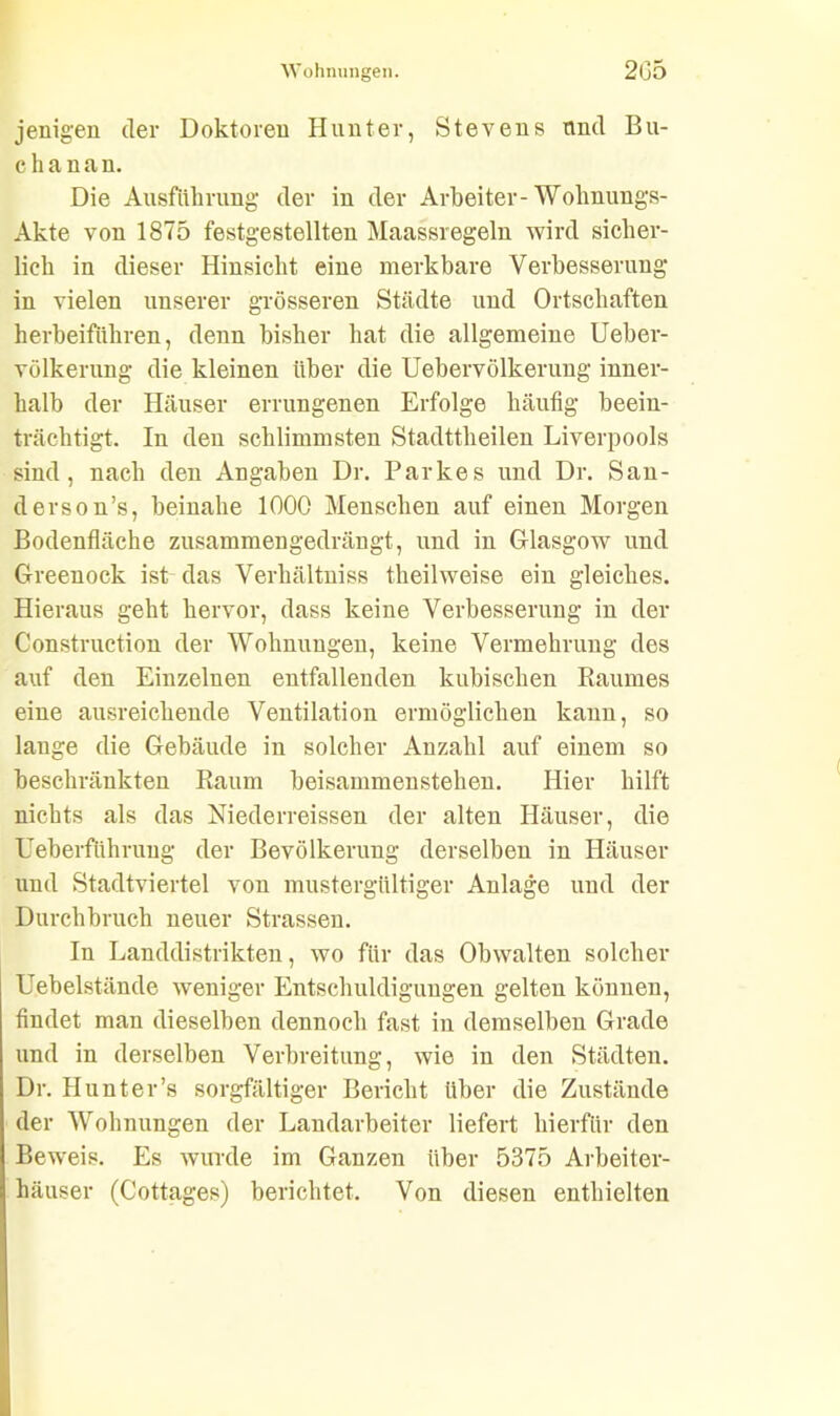 jenigen der Doktoren Hunter, Stevens und Bu- ch a n a n. Die Ausführung der in der Arbeiter-Wohnungs- Akte von 1875 festgestellten Maassregeln wird sicher- lich in dieser Hinsicht eine merkbare Verbesserung in vielen unserer grösseren Städte und Ortschaften herbeiführen, denn bisher hat die allgemeine Ueber- völkerung die kleinen über die Uebervölkerung inner- halb der Häuser errungenen Erfolge häufig beein- trächtigt. In den schlimmsten Stadttheilen Liverpools sind, nach den Angaben Dr. Parkes und Dr. San- ders on’s, beinahe 1000 Menschen auf einen Morgen Bodenfläche zusammengedrängt, und in Glasgow und Greenock ist das Verhältnis theilweise ein gleiches. Hieraus geht hervor, dass keine Verbesserung in der Construction der Wohnungen, keine Vermehrung des auf den Einzelnen entfallenden kubischen Raumes eine ausreichende Ventilation ermöglichen kann, so lauge die Gebäude in solcher Anzahl auf einem so beschränkten Raum beisammenstehen. Hier hilft nichts als das Niederreissen der alten Häuser, die Ueberführuug der Bevölkerung derselben in Häuser und Stadtviertel von mustergültiger Anlage und der Durchbruch neuer Strassen. In Landdistrikten, wo für das Obwalten solcher Uebelstände weniger Entschuldigungen gelten können, findet man dieselben dennoch fast in demselben Grade und in derselben Verbreitung, wie in den Städten. Dr. Hunt er’s sorgfältiger Bericht über die Zustände der Wohnungen der Landarbeiter liefert hierfür den Beweis. Es wurde im Ganzen über 5375 Arbeiter- häuser (Cottages) berichtet. Von diesen enthielten