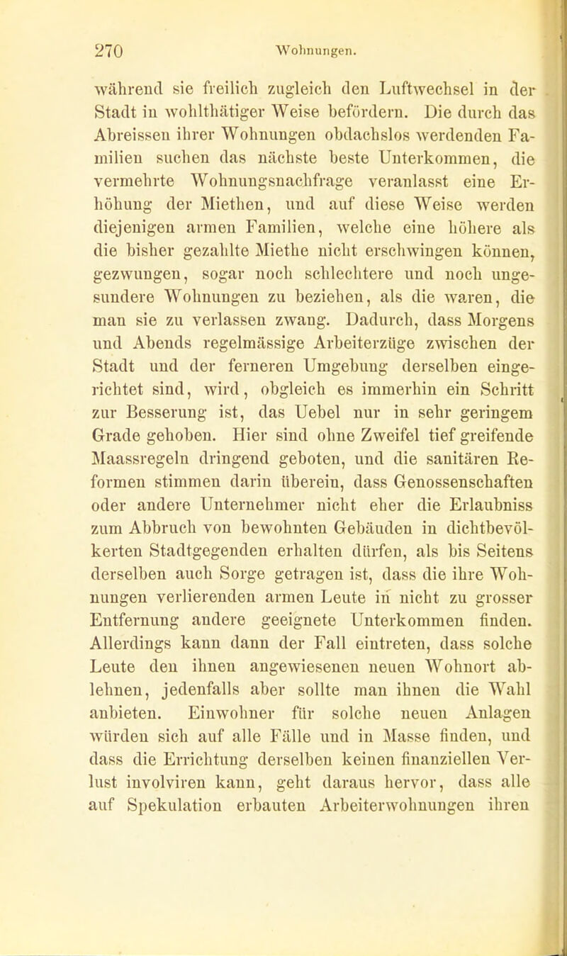 während sie freilich zugleich den Luftwechsel in der . Stadt in wohlthätiger Weise befördern. Die durch das Abreissen ihrer Wohnungen obdachslos werdenden Fa- milien suchen das nächste beste Unterkommen, die vermehrte Wohnungsnachfrage veranlasst eine Er- höhung der Miethen, und auf diese Weise werden diejenigen armen Familien, welche eine höhere als die bisher gezahlte Miethe nicht erschwingen können, gezwungen, sogar noch schlechtere und noch unge- sundere Wohnungen zu beziehen, als die waren, die man sie zu verlassen zwang. Dadurch, dass Morgens und Abends regelmässige Arbeiterzüge zwischen der Stadt und der ferneren Umgebung derselben einge- richtet sind, wird, obgleich es immerhin ein Schritt zur Besserung ist, das Uebel nur in sehr geringem Grade gehoben. Hier sind ohne Zweifel tief greifende Maassregeln dringend geboten, und die sanitären Re- formen stimmen darin überein, dass Genossenschaften oder andere Unternehmer nicht eher die Erlaubniss zum Abbruch von bewohnten Gebäuden in dichtbevöl- kerten Stadtgegenden erhalten dürfen, als bis Seitens derselben auch Sorge getragen ist, dass die ihre Woh- nungen verlierenden armen Leute in nicht zu grosser Entfernung andere geeignete Unterkommen finden. Allerdings kann dann der Fall eiutreten, dass solche Leute den ihnen angewiesenen neuen Wohnort ab- lelmen, jedenfalls aber sollte man ihnen die Wahl anbieten. Einwohner für solche neuen Anlagen würden sich auf alle Fälle und in Masse finden, und dass die Errichtung derselben keinen finanziellen Ver- lust involviren kann, geht daraus hervor, dass alle auf Spekulation erbauten Arbeiterwohnungen ihren