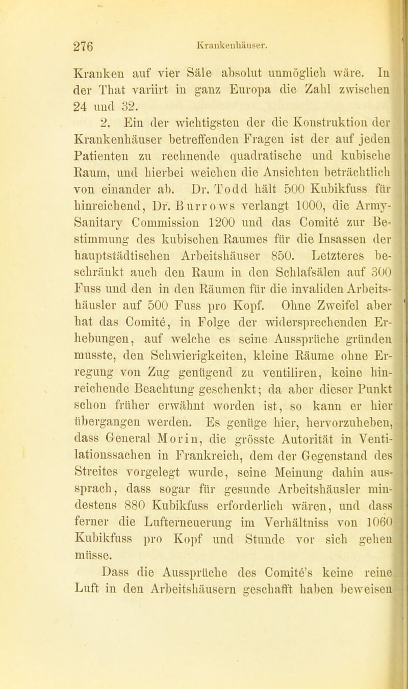 Kranken auf vier Säle absolut unmöglich wäre. In der Tliat variirt in ganz Europa die Zahl zwischen 24 und 32. 2. Ein der wichtigsten der die Konstruktion der Krankenhäuser betreffenden Fragen ist der auf jeden Patienten zu rechnende quadratische und kubische Raum, und hierbei weichen die Ansichten beträchtlich von einander ab. Dr. Todd hält 500 Kubikfuss für hinreichend, Dr. Burrows verlangt 1000, die Army- Sanitary Commission 1200 und das Comite zur Be- stimmung des kubischen Raumes für die Insassen der hauptstädtischen Arbeitshäuser 850. Letzteres be- ] schränkt auch den Raum in den Schlafsälen auf 300 j Fuss und den in den Räumen für die invaliden Arbeits- häusler auf 500 Fuss pro Kopf. Ohne Zweifel aber hat das Comite, in Folge der widersprechenden Er-1 hebungen, auf welche es seine Aussprüche gründen musste, den Schwierigkeiten, kleine Räume ohne Er- regung von Zug genügend zu ventiliren, keine hin- reichende Beachtung geschenkt; da aber dieser Punkt schon früher erwähnt worden ist, so kann er hier übergangen werden. Es genüge hier, hervorzuheben, dass General Morin, die grösste Autorität in Venti- | lationssachen in Frankreich, dem der Gegenstand des Streites vorgelegt wurde, seine Meinung dahin aus- j sprach, dass sogar für gesunde Arbeitshäusler min- ] destens 880 Kubikfuss erforderlich wären, und dass •\ ferner die Lufterneuerung im Verhältniss von 1060'j Kubikfuss pro Kopf und Stunde vor sich gehen müsse. Dass die Aussprüche des Comite’s keine reine! Luft in den Arbeitshäusern geschafft haben beweisen