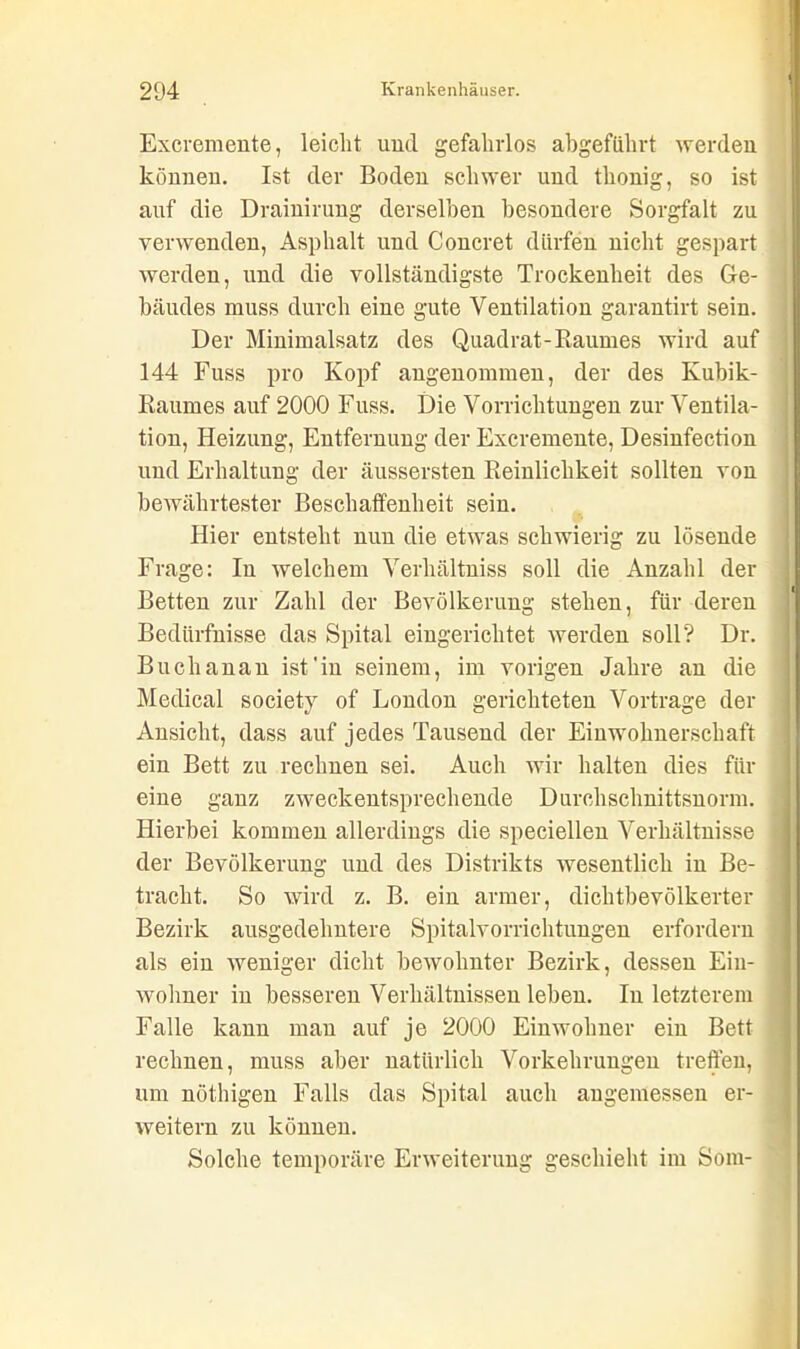 Excremente, leicht und gefahrlos abgeführt werden können. Ist der Boden schwer und tlionig, so ist auf die Drainirung derselben besondere Sorgfalt zu verwenden, Asphalt und Concret dürfen nicht gespart werden, und die vollständigste Trockenheit des Ge- bäudes muss durch eine gute Ventilation garantirt sein. Der Minimalsatz des Quadrat-Raumes wird auf 144 Fuss pro Kopf angenommen, der des Kubik- Raumes auf 2000 Fuss. Die Vorrichtungen zur Ventila- tion, Heizung, Entfernung der Excremente, Desinfection und Erhaltung der äussersten Reinlichkeit sollten von bewährtester Beschaffenheit sein. Hier entsteht nun die etwas schwierig zu lösende Frage: In welchem Verhältniss soll die Anzahl der Betten zur Zahl der Bevölkerung stehen, für deren Bedürfnisse das Spital eingerichtet werden soll? Dr. Buchanan ist'in seinem, im vorigen Jahre an die Medical societ}7 of London gerichteten Vortrage der Ansicht, dass auf jedes Tausend der Einwohnerschaft ein Bett zu rechnen sei. Auch wir halten dies für eine ganz zweckentsprechende Durchschnittsnorm. Hierbei kommen allerdings die speciellen Verhältnisse der Bevölkerung und des Distrikts Avesentlich in Be- tracht. So wird z. B. ein armer, dichtbevölkerter Bezirk ausgedehntere Spitalvorrichtungen erfordern als ein weniger dicht bewohnter Bezirk, dessen Ein- wohner in besseren Verhältnissen leben. In letzterem Falle kann man auf je 2000 Einwohner ein Bett rechnen, muss aber natürlich Vorkehrungen treffen, um nöthigen Falls das Spital auch angemessen er- weitern zu können. Solche temporäre Erweiterung geschieht im Soiu-