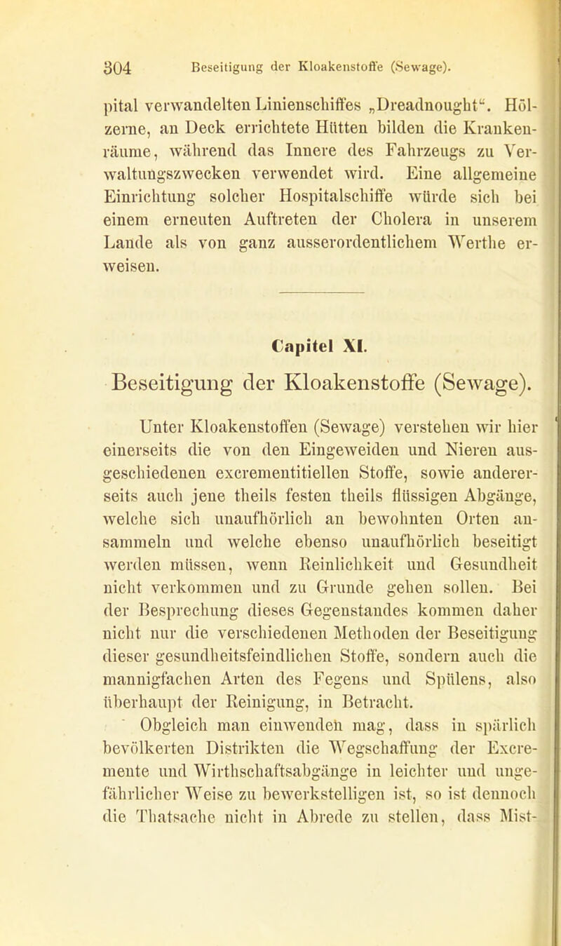 pital verwandelten Linienschiffes „Dreadnought“. Höl- zerne, an Deck errichtete Hütten bilden die Kranken- räume, während das Innere des Fahrzeugs zu Ver- waltungszwecken verwendet wird. Eine allgemeine Einrichtung solcher Hospitalschifte würde sich bei einem erneuten Auftreten der Cholera in unserem Lande als von ganz ausserordentlichem Werthe er- weisen. Copitel XI. Beseitigung der Kloakenstoffe (Sewage). Unter Ivloakenstoffen (Sewage) verstehen wir hier einerseits die von den Eingeweiden und Nieren aus- geschiedenen excrementitiellen Stoffe, sowie anderer- seits auch jene theils festen theils flüssigen Abgänge, welche sich unaufhörlich an bewohnten Orten au- sammeln und welche ebenso unaufhörlich beseitigt werden müssen, wenn Reinlichkeit und Gesundheit nicht verkommen und zu Grunde gehen sollen. Bei der Besprechung dieses Gegenstandes kommen daher nicht nur die verschiedenen Methoden der Beseitigung dieser gesundheitsfeindlichen Stoffe, sondern auch die mannigfachen Arten des Fegens und Spiilens, also überhaupt der Reinigung, in Betracht. Obgleich man einwendeli mag, dass in spärlich bevölkerten Distrikten die Wegschaffung der Excre- meute und Wirthschaftsabgänge in leichter und unge- fährlicher Weise zu bewerkstelligen ist, so ist dennoch die Thatsache nicht in Abrede zu stellen, dass Mist-