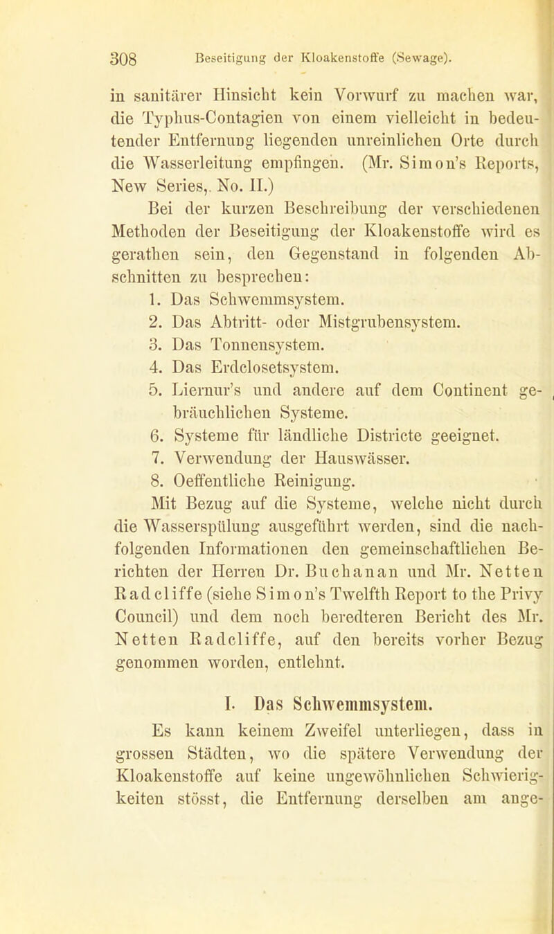 in sanitärer Hinsicht kein Vorwurf zu machen war, die Typhus-Contagien von einem vielleicht in bedeu- tender Entfernung liegenden unreinlichen Orte durch die Wasserleitung empfingen. (Mr. Simon’s Reports, New Series,. No. II.) Bei der kurzen Beschreibung der verschiedenen Methoden der Beseitigung der Kloakenstoffe wird es gerathen sein, den Gegenstand in folgenden Ab- schnitten zu besprechen: 1. Das Schwemmsystem. 2. Das Abtritt- oder Mistgrubensystem. 3. Das Tonnensystem. 4. Das Erdclosetsystem. 5. Liernur’s und andere auf dem Continent ge- bräuchlichen Systeme. 6. Systeme für ländliche Districte geeignet. 7. Verwendung der Hauswässer. 8. Oeffentliche Reinigung. Mit Bezug auf die Systeme, welche nicht durch die Wasserspülung ausgeführt werden, sind die nach- folgenden Informationen den gemeinschaftlichen Be- richten der Herren Dr. Buch an an und Mr. Netten R a d c 1 i ffe (siehe S i m o n’s Twelfth Report to the Privy Council) und dem noch beredteren Bericht des Mr. Netten Radcliffe, auf den bereits vorher Bezug genommen worden, entlehnt. I. Das Schwemmsystem. Es kann keinem Zweifel unterliegen, dass in grossen Städten, wo die spätere Verwendung der Kloakenstoffe auf keine ungewöhnlichen Schwierig- keiten stösst, die Entfernung derselben am ange-