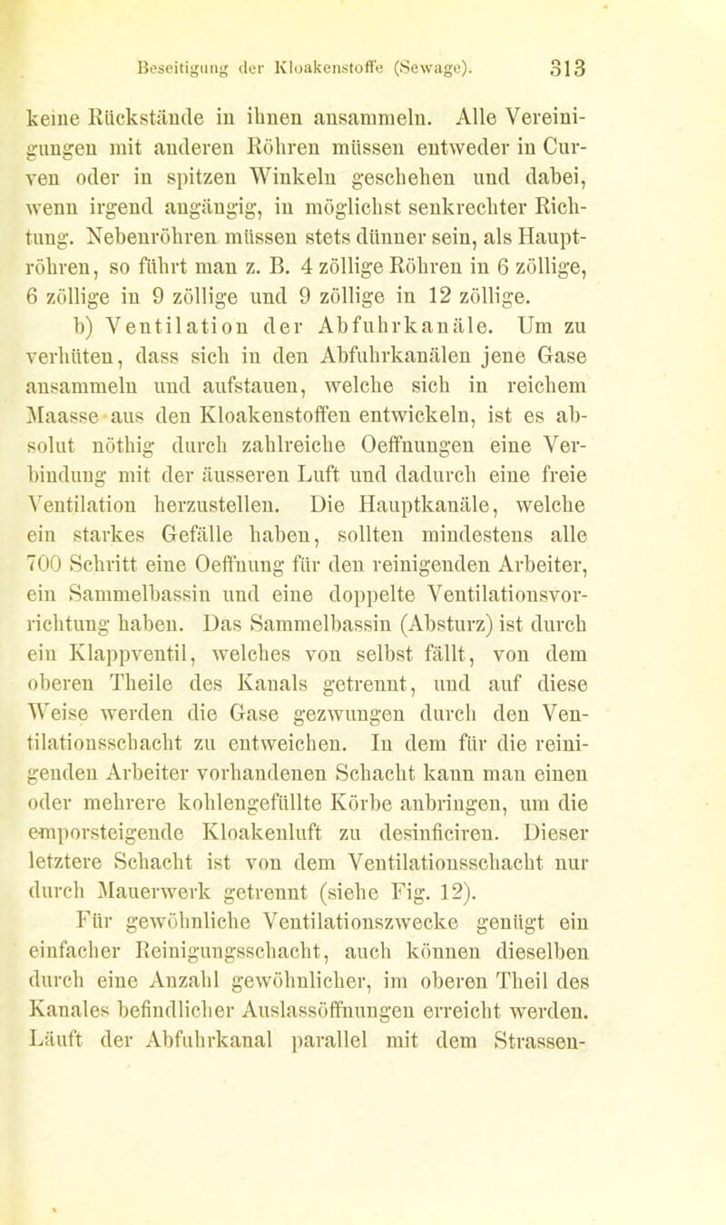 keine Rückstände in ihnen ansammeln. Alle Vereini- gungen mit anderen Röhren müssen entweder in Cur- ven oder in spitzen Winkeln geschehen und dabei, wenn irgend angängig, in möglichst senkrechter Rich- tung. Nebenröhren müssen stets dünner sein, als Haupt- röhren, so führt man z. B. 4 zöllige Röhren in 6 zöllige, 6 zöllige in 9 zöllige und 9 zöllige in 12 zöllige. b) Ventilation der Abfuhrkanäle. Um zu verhüten, dass sich in den Abfuhrkanälen jene Gase ansammeln und aufstauen, welche sich in reichem Maasse aus den Kloakenstoffen entwickeln, ist es ab- solut nötliig durch zahlreiche Oeffuungen eine Ver- bindung mit der äusseren Luft und dadurch eine freie Ventilation herzustellen. Die Hauptkanäle, welche ein starkes Gefälle haben, sollten mindestens alle 700 Schritt eine Oefthung für den reinigenden Arbeiter, ein Sammelbassin und eine doppelte Ventilationsvor- richtung haben. Das Sammelbassin (Absturz) ist durch ein Klappventil, welches von selbst fällt, von dem oberen Theile des Kanals getrennt, und auf diese Weise werden die Gase gezwungen durch den Ven- tilationsschacht zu entweichen. In dem für die reini- genden Arbeiter vorhandenen Schacht kann man einen oder mehrere kohlengefüllte Körbe anbriugen, um die emporsteigende Kloakenluft zu desinficiren. Dieser letztere Schacht ist von dem Ventilationsschacht nur durch Mauerwerk getrennt (siehe Fig. 12). Für gewöhnliche Ventilationszwecke genügt ein einfacher Reinigungsschacht, auch können dieselben durch eine Anzahl gewöhnlicher, im oberen Theil des Kanales befindlicher Auslassöffnungen erreicht werden. Läuft der Abfuhrkanal parallel mit dem Strassen-