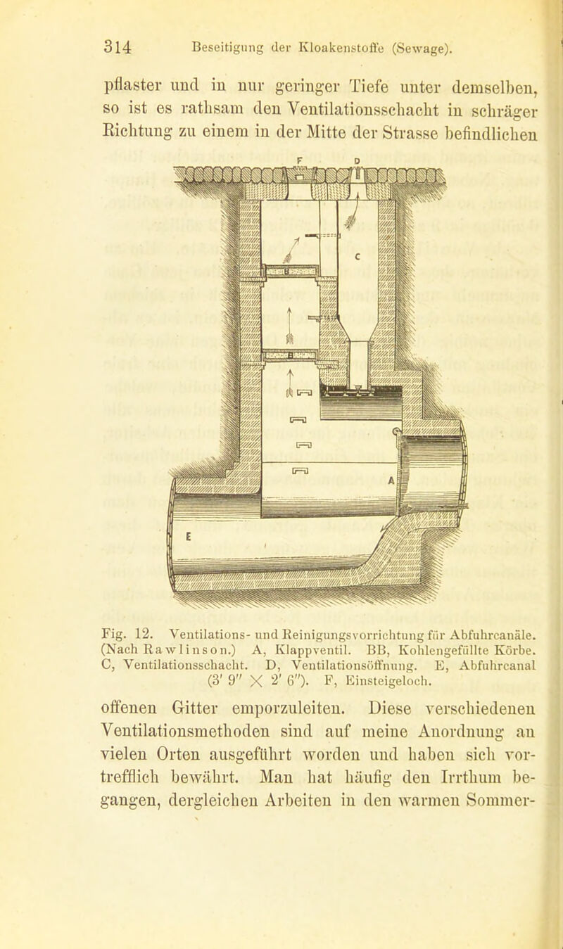 pflaster und in nur geringer Tiefe unter demselben, so ist es rathsam den Yentilationsschacht in schräger Richtung zu einem in der Mitte der Strasse befindlichen Fig. 12. Ventilations- und Reinigungsvorrichtung für Abfuhrcanäle. (Nach Rawlinson.) A, Klappventil. BB, Kohlengefüllte Körbe. C, Ventilationsschacht. D, Ventilationsöffnung. E, Abfuhrcanal (3' 9 X 2’ 6)- F, Einsteigeloch. offenen Gitter emporzuleiten. Diese verschiedenen Ventilationsmethoden sind auf meiue Auordnung au vielen Orten ausgeführt worden und haben sich vor- trefflich bewährt. Man hat häufig den Irrthum be- gangen, dergleichen Arbeiten in den warmen Sommer-