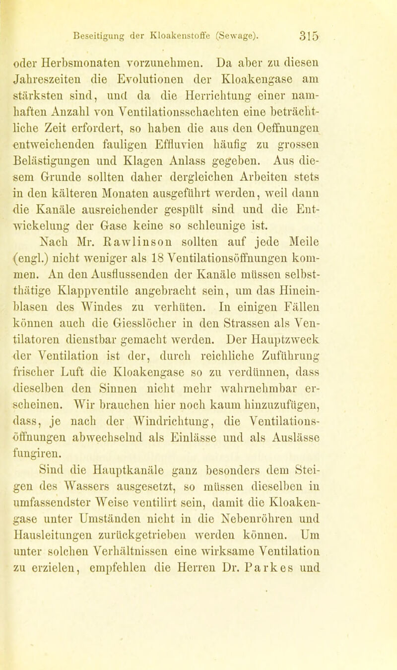 oder Herbsmonaten vorzunehmen. Da aber zu diesen Jahreszeiten die Evolutionen der Kloakengase am stärksten sind, und da die Herrichtung einer nam- haften Anzahl von Ventilationsschachten eine beträcht- liche Zeit erfordert, so haben die aus den Oeffnungen entweichenden fauligen Effluvien häufig zu grossen Belästigungen und Klagen Anlass gegeben. Aus die- sem Grunde sollten daher dergleichen Arbeiten stets in den kälteren Monaten ausgeführt werden, weil dann die Kanäle ausreichender gespült sind und die Ent- wickelung der Gase keine so schleunige ist. Nach Mr. Rawlinson sollten auf jede Meile (engl.) nicht weniger als 18 Ventilationsöffnungen kom- men. An den Ausflussenden der Kanäle müssen selbst- thätige Klappventile angebracht sein, um das Hinein- blasen des Windes zu verhüten. In einigen Fällen können auch die Giesslöcher in den Strassen als Ven- tilatoren dienstbar gemacht werden. Der Hauptzweck der Ventilation ist der, durch reichliche Zuführung frischer Luft die Kloakengase so zu verdünnen, dass dieselben den Sinnen nicht mehr wahrnehmbar er- scheinen. Wir brauchen hier noch kaum hinzuzufügen, dass, je nach der Windrichtung, die Ventilations- öffnungen abwechselnd als Einlässe und als Auslässe fungiren. Sind die Hauptkanäle ganz besonders dem Stei- gen des Wassers ausgesetzt, so müssen dieselben in umfassendster Weise ventilirt sein, damit die Kloaken- gase unter Umständen nicht in die Nebenröhren und Hausleitungen zurückgetrieben werden können. Um unter solchen Verhältnissen eine wirksame Ventilation zu erzielen, empfehlen die Herren Dr. Parkes und