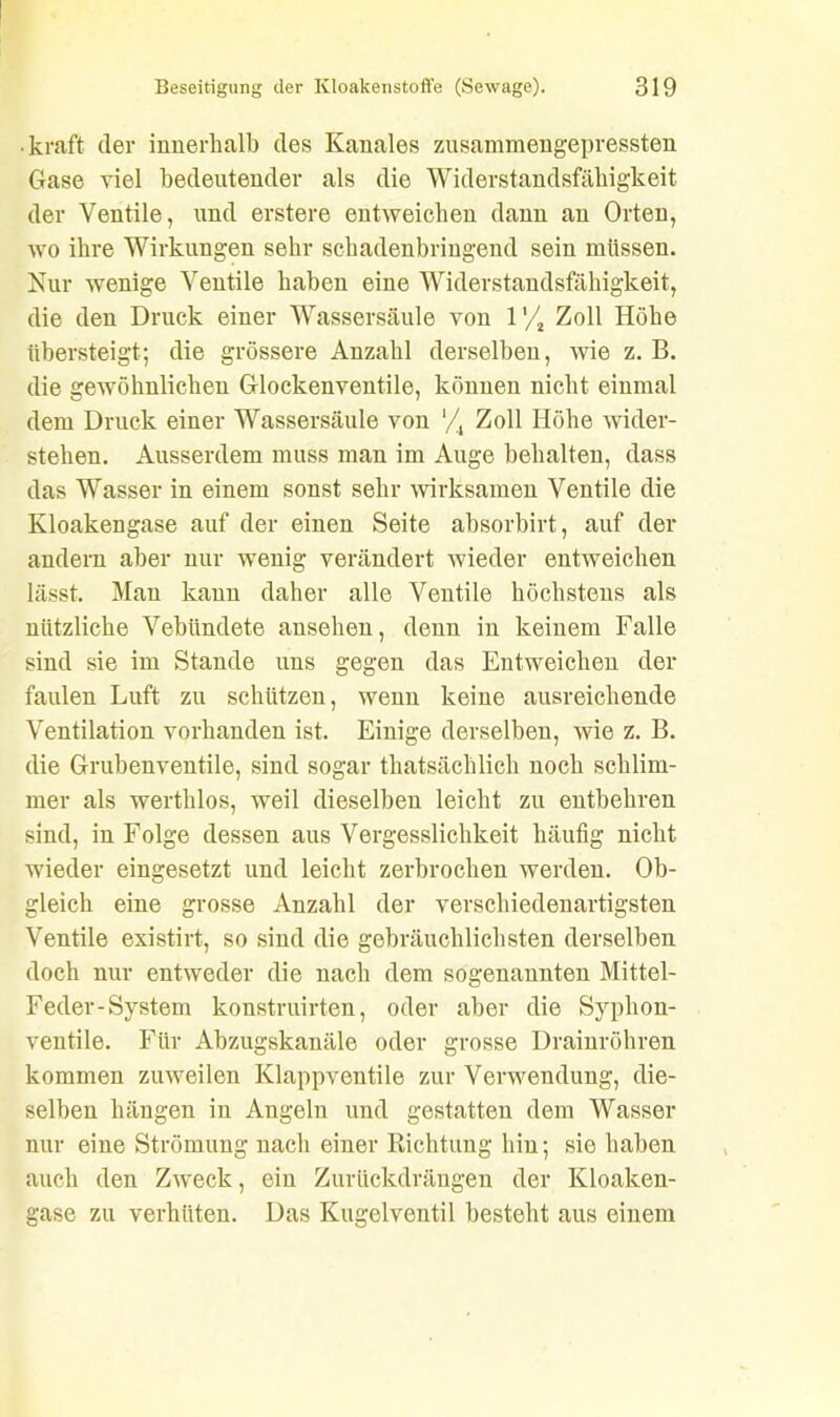 • kraft der innerhalb des Ivanales zusammengepressten Gase viel bedeutender als die Widerstandsfähigkeit der Ventile, und erstere entweichen dann an Orten, wo ihre Wirkungen sehr schadenbringend sein müssen. Nur wenige Ventile haben eine Widerstandsfähigkeit, die den Druck einer Wassersäule von l'/2 Zoll Höhe übersteigt; die grössere Anzahl derselben, wie z. B. die gewöhnlichen Glockenventile, können nicht einmal dem Druck einer Wassersäule von */4 Zoll Höhe wider- stehen. Ausserdem muss man im Auge behalten, dass das Wasser in einem sonst sehr wirksamen Ventile die Kloakengase auf der einen Seite absorbirt, auf der andern aber nur wenig verändert wieder entweichen lässt. Man kann daher alle Ventile höchstens als nützliche Vebündete ansehen, denn in keinem Falle sind sie im Stande uns gegen das Entweichen der faulen Luft zu schützen, wenn keine ausreichende Ventilation vorhanden ist. Einige derselben, wie z. B. die Grubenventile, sind sogar thatsächlich noch schlim- mer als werthlos, weil dieselben leicht zu entbehren sind, in Folge dessen aus Vergesslichkeit häufig nicht wieder eingesetzt und leicht zerbrochen werden. Ob- gleich eine grosse Anzahl der verschiedenartigsten Ventile existirt, so sind die gebräuchlichsten derselben doch nur entweder die nach dem sogenannten Mittel- Feder-System konstruirten, oder aber die Syplion- ventile. Für Abzugskanäle oder grosse Drainröhren kommen zuweilen Klappventile zur Verwendung, die- selben hängen in Angeln und gestatten dem Wasser nur eine Strömung nach einer Richtung hin; sie haben auch den Zweck, ein Zurückdrängen der Kloaken- gase zu verhüten. Das Kugelventil besteht aus einem