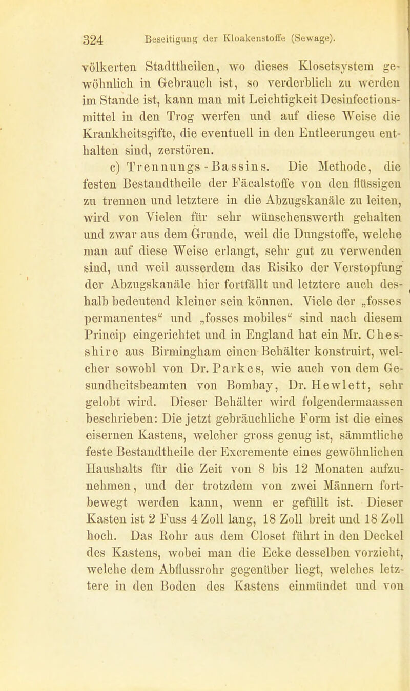 völkerten Stadttkeilen, wo dieses Klosetsystem ge- wöhnlich in Gebrauch ist, so verderblich zu werden im Stande ist, kann man mit Leichtigkeit Desinfections- mittel in den Trog werfen und auf diese Weise die Krankheitsgifte, die eventuell in den Entleerungen ent- halten sind, zerstören. c) Trennungs - Bassins. Die Methode, die festen Bestandtheile der Fäcalstoffe von den flüssigen zu trennen und letztere in die Abzugskanäle zu leiten, wird von Vielen für sehr wünschenswert gehalten und zwar aus dem Grunde, weil die Duugstoffe, welche man auf diese Weise erlangt, sehr gut zu verwenden sind, und weil ausserdem das Risiko der Verstopfung der Abzugskanäle liier fortfällt und letztere auch des- halb bedeutend kleiner sein können. Viele der „fosses permanentes“ und „fosses mobiles“ sind nach diesem Princip eingerichtet und in England hat ein Mr. Clies- shire aus Birmingham einen Behälter konstruirt, wel- cher sowohl von Dr. Parkes, wie auch von dem Ge- sundheitsbeamten von Bombay, Dr. Hewlett, sein- gelobt wird. Dieser Behälter wird folgendermaassen beschrieben: Die jetzt gebräuchliche Form ist die eines eisernen Kastens, welcher gross genug ist, sämmtliche feste Bestandtheile der Excremente eines gewöhnlichen Haushalts für die Zeit von 8 bis 12 Monaten aufzu- nehmen, und der trotzdem von zwei Männern fort- bewegt werden kann, wenn er gefüllt ist. Dieser Kasten ist 2 Fuss 4 Zoll lang, 18 Zoll breit und 18 Zoll hoch. Das Rohr aus dem Closet führt in den Deckel des Kastens, wobei man die Ecke desselben vorzieht, welche dem Abflussrohr gegenüber liegt, welches letz- tere in den Boden des Kastens einmiindet und von