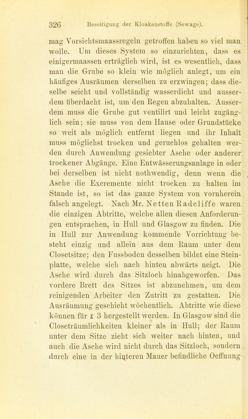 mag Vorsichtsmaassregeln getroffen habeu so viel man wolle. Um dieses System so einzurichten, dass es einigermaassen erträglich wird, ist es wesentlich, dass man die Grube so klein wie möglich anlegt, um ein häufiges Ausräumen derselben zu erzwingen; dass die- selbe seicht und vollständig wasserdicht und ausser- dem überdacht ist, um den Regen abzuhalten. Ausser- dem muss die Grube gut ventilirt und leicht zugäng- lich sein; sie muss von dem Hause oder Grundstücke so weit als möglich entfernt liegen und ihr Inhalt muss möglichst trocken und geruchlos gehalten wer- den durch Anwendung gesiebter Asche oder anderer trockener Abgänge. Eine Entwässerungsanlage in oder bei derselben ist nicht nothwendig, denn wenn die Asche die Excremente nicht trocken zu halten im Stande ist, so ist das ganze System von vornherein falsch angelegt. Nach Mr. Netten Radcliffe waren die einzigen Abtritte, welche allen diesen Anforderun- gen entsprachen, in Hüll und Glasgow zu finden. Die in Hüll zur Anwendung kommende Vorrichtung be- steht einzig und allein aus dem Raum unter dem Closetsitze; den Fussboden desselben bildet eine Stein- platte, welche sich nach hinten abwärts neigt. Die Asche wird durch das Sitzloch hinabgeworfen. Das vordere Brett des Sitzes ist abzunehmen, um dem reinigenden Arbeiter den Zutritt zu gestatten. Die Ausräumung geschieht wöchentlich. Abtritte wie diese können für £ 3 hergestellt werden. In Glasgow sind die Closeträumlichkeiten kleiner als in Hüll; der Raum unter dem Sitze zieht sich weiter nach hinten, und auch die Asche wird nicht durch das Sitzloch, sondern durch eine in der hinteren Mauer befindliche Oeffnung