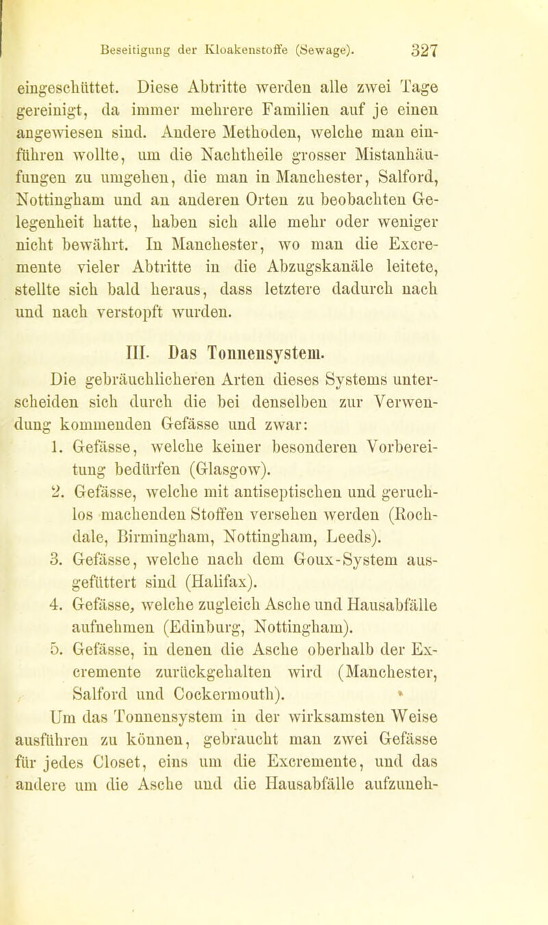 eingescküttet. Diese Abtritte wercleu alle zwei Tage gereinigt, da immer mehrere Familien auf je einen angewiesen sind. Andere Methoden, welche man ein- führen wollte, um die Nachtheile grosser Mistankäu- fungen zu umgehen, die man in Manchester, Salford, Nottingham und an anderen Orten zu beobachten Ge- legenheit hatte, haben sich alle mehr oder weniger nicht bewährt. In Manchester, wo man die Excre- mente vieler Abtritte in die Abzugskanäle leitete, stellte sich bald heraus, dass letztere dadurch nach und nach verstopft wurden. III. Das Tonnensystem. Die gebräuchlicheren Arten dieses Systems unter- scheiden sich durch die bei denselben zur Verwen- dung kommenden Gefässe und zwar: 1. Gefässe, welche keiner besonderen Vorberei- tung bedürfen (Glasgow). 2. Gefässe, welche mit antiseptischen und geruch- los machenden Stoffen versehen werden (Roch- dale, Birmingham, Nottingham, Leeds). 3. Gefässe, welche nach dem Goux-System aus- geftittert sind (Halifax). 4. Gefässe, welche zugleich Asche und Hausabfälle aufnehmen (Edinburg, Nottingham). 5. Gefässe, in denen die Asche oberhalb der Ex- cremente zurückgehalteu wird (Manchester, Salford und Cockermouth). * Um das Tonnensystem in der wirksamsten Weise ausführen zu können, gebraucht man zwei Gefässe für jedes Closet, eins um die Excremente, und das andere um die Asche und die Hausabfälle aufzuneh-