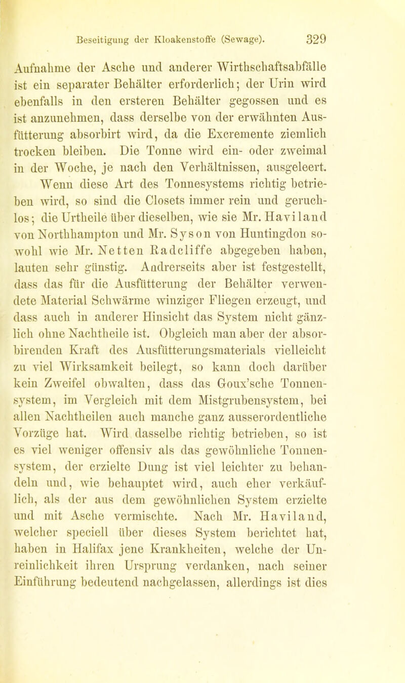 Aufnahme der Asche und anderer Wirthschaftsabfälle ist ein separater Behälter erforderlich; der Urin wird ebenfalls in den ersteren Behälter gegossen und es ist anzunehmen, dass derselbe von der erwähnten Aus- witterung absorbirt wird, da die Excremente ziemlich trocken bleiben. Die Tonne wird ein- oder zweimal in der Woche, je nach den Verhältnissen, ausgeleert. Wenn diese Art des Tonnesystems richtig betrie- ben wird, so sind die Closets immer rein und geruch- los; die Urtheile über dieselben, wie sie Mr. Haviland von Northhampton und Mr. Syson von Huntingdon so- wohl wie Mr. Netten Radcliffe abgegeben haben, lauten sehr günstig. Andrerseits aber ist festgestellt, dass das für die Ausfütterung der Behälter verwen- dete Material Schwärme winziger Fliegen erzeugt, und dass auch in anderer Hinsicht das System nicht gänz- lich ohne Nachtheile ist. Obgleich man aber der absor- birenden Kraft des Ausfütterungsmaterials vielleicht zu viel Wirksamkeit beilegt, so kann doch darüber kein Zweifel obwalten, dass das Goux’scke Tonnen- system, im Vergleich mit dem Mistgrnbensystem, bei allen Nachtheilen auch manche ganz ausserordentliche Vorzüge hat. Wird dasselbe richtig betrieben, so ist es viel weniger offensiv als das gewöhnliche Tonuen- system, der erzielte Dung ist viel leichter zu behan- deln und, wie behauptet wird, auch eher verkäuf- lich, als der aus dem gewöhnlichen System erzielte und mit Asche vermischte. Nach Mr. Haviland, welcher speciell über dieses System berichtet hat, haben in Halifax jene Krankheiten, welche der Un- reinlichkeit ihren Ursprung verdanken, nach seiner Einführung bedeutend nachgelassen, allerdings ist dies