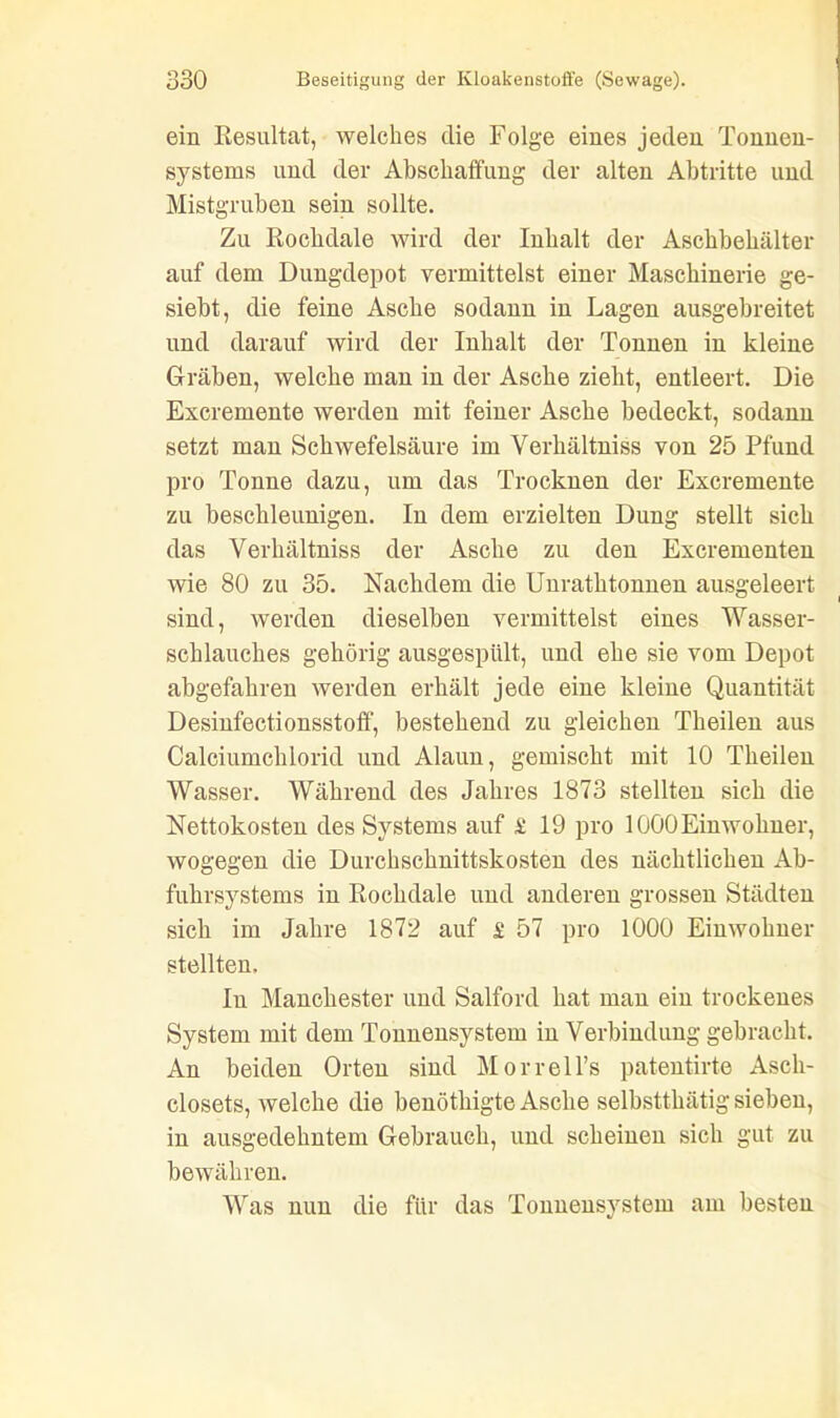 ein Resultat, welches die Folge eines jeden Tonnen- systems und der Abschaffung der alten Abtritte und Mistgruben sein sollte. Zu Rochdale wird der Inhalt der Aschbehälter auf dem Dungdepot vermittelst einer Maschinerie ge- siebt, die feine Asche sodann in Lagen ausgebreitet und darauf wird der Inhalt der Tonnen in kleine Gräben, welche man in der Asche zieht, entleert. Die Excremente werden mit feiner Asche bedeckt, sodann setzt man Schwefelsäure im Verhältniss von 25 Pfund pro Tonne dazu, um das Trocknen der Excremente zu beschleunigen. In dem erzielten Dung stellt sich das Verhältniss der Asche zu den Excrementen wie 80 zu 35. Nachdem die Unrathtonnen ausgeleert sind, werden dieselben vermittelst eines Wasser- schlauches gehörig ausgespült, und ehe sie vom Depot abgefahren werden erhält jede eine kleine Quantität Desinfectionsstoff, bestehend zu gleichen Tlieilen aus Calciumchlorid und Alaun, gemischt mit 10 Theilen Wasser. Während des Jahres 1873 stellten sich die Nettokosten des Systems auf £ 19 pro 1000 Einwohner, wogegen die Durchschnittskosten des nächtlichen Ab- fuhrsystems in Rochdale und anderen grossen Städten sich im Jahre 1872 auf £ 57 pro 1000 Einwohner stellten. In Manchester und Salford hat man ein trockenes System mit dem Tonnensystem in Verbindung gebracht. An beiden Orten sind Morrell’s patentirte Asch- closets, welche die benöthigte Asche selbstthätig sieben, in ausgedehntem Gebrauch, und scheinen sich gut zu bewähren. Was nun die für das Tonnensystem am besten