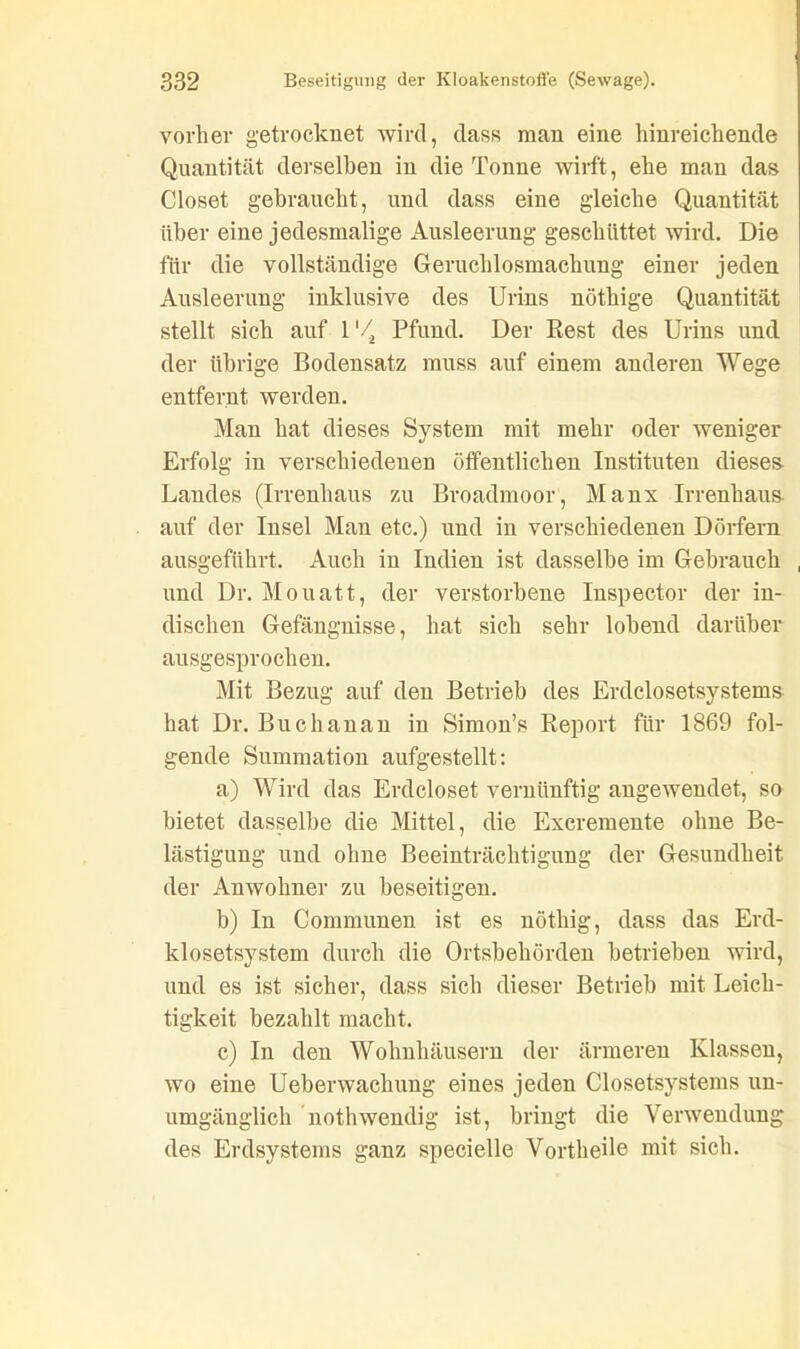 vorher getrocknet wird, dass man eine hinreichende Quantität derselben in die Tonne wirft, ehe man das Closet gebraucht, und dass eine gleiche Quantität über eine jedesmalige Ausleerung geschüttet wird. Die für die vollständige Geruchlosmachung einer jeden Ausleerung inklusive des Urins nöthige Quantität stellt sich auf 1'/, Pfund. Der Rest des Urins und der übrige Bodensatz muss auf einem anderen Wege entfernt werden. Man hat dieses System mit mehr oder weniger Erfolg in verschiedenen öffentlichen Instituten dieses Landes (Irrenhaus zu Broadmoor, Manx Irrenhaus auf der Insel Man etc.) und in verschiedenen Dörfern ausgeführt. Auch in Indien ist dasselbe im Gebrauch , und Dr. Mouatt, der verstorbene Inspector der in- dischen Gefängnisse, hat sich sehr lobend darüber ausgesprochen. Mit Bezug auf den Betrieb des Erdclosetsystems hat Dr. Buchanan in Simon’s Report für 1869 fol- gende Summation aufgestellt: a) Wird das Erdcloset vernünftig angewendet, so bietet dasselbe die Mittel, die Excremente ohne Be- lästigung und ohne Beeinträchtigung der Gesundheit der Anwohner zu beseitigen. b) In Communen ist es nöthig, dass das Erd- klosetsystem durch die Ortsbehörden betrieben wird, und es ist sicher, dass sich dieser Betrieb mit Leich- tigkeit bezahlt macht. c) In den Wohnhäusern der ärmeren Klassen, wo eine Ueberwachung eines jeden Closetsystems un- umgänglich nothwendig ist, bringt die Verwendung des Erdsystems ganz specielle Vortheile mit sich.