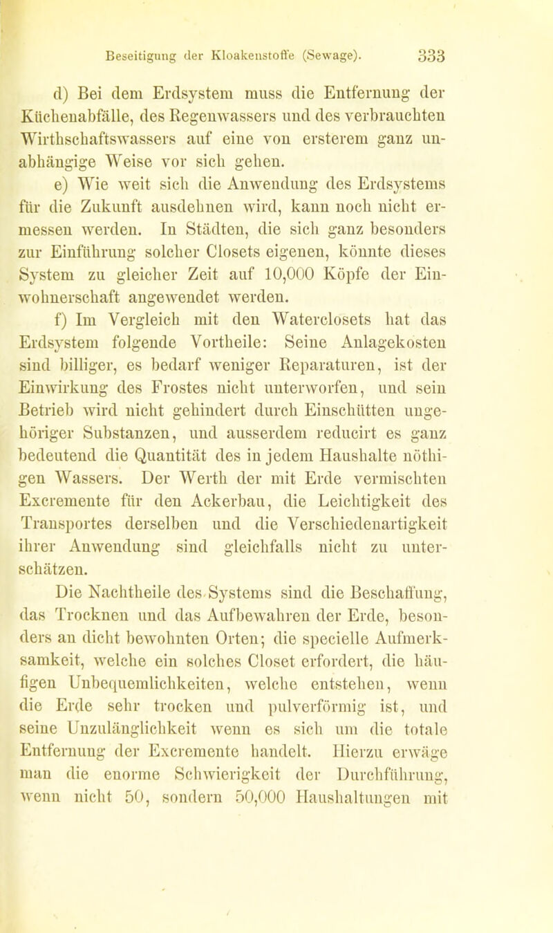 d) Bei dem Erdsystem muss die Entfernung der Küchenabfälle, des Regenwassers und des verbrauchten Wirthschaftswassers auf eine von ersterem ganz un- abhängige Weise vor sich gehen. e) Wie weit sich die Anwendung des Erdsystems für die Zukunft ansdehnen wird, kann noch nicht er- messen werden. In Städten, die sich ganz besonders zur Einführung solcher Closets eigenen, könnte dieses System zu gleicher Zeit auf 10,000 Köpfe der Ein- wohnerschaft angewendet werden. f) Im Vergleich mit den Waterclosets hat das Erds}rstem folgende Vortheile: Seine Anlagekosten sind billiger, es bedarf weniger Reparaturen, ist der Einwirkung des Frostes nicht unterworfen, und sein Betrieb wird nicht gehindert durch Einschütten unge- höriger Substanzen, und ausserdem reducirt es ganz bedeutend die Quantität des in jedem Haushalte nöthi- gen Wassers. Der Werth der mit Erde vermischten Excremente für den Ackerbau, die Leichtigkeit des Transportes derselben und die Verschiedenartigkeit ihrer Anwendung sind gleichfalls nicht zu unter- schätzen. Die Nachtheile des Systems sind die Beschaffung, das Trocknen und das Aufbewahren der Erde, beson- ders an dicht bewohnten Orten; die specielle Aufmerk- samkeit, welche ein solches Closet erfordert, die häu- figen Unbequemlichkeiten, welche entstehen, wenn die Erde sehr trocken und pulverförmig ist, und seine Unzulänglichkeit wenn es sich um die totale Entfernung der Excremente handelt. Hierzu erwäge man die enorme Schwierigkeit der Durchführung, wenn nicht 50, sondern 50,000 Haushaltungen mit