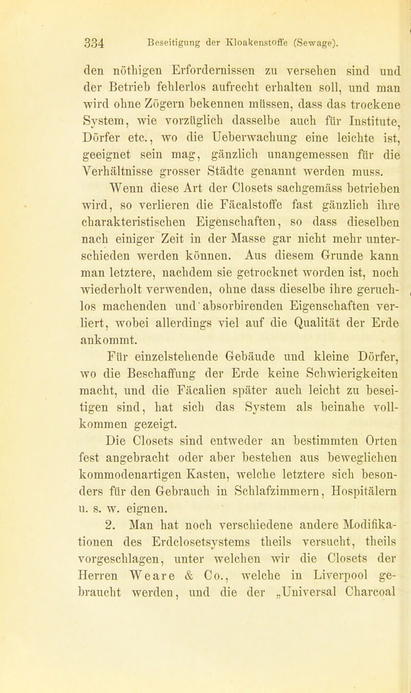 den nöthigen Erfordernissen zu versehen sind und der Betrieb fehlerlos aufrecht erhalten soll, und man wird ohne Zögern bekennen müssen, dass das trockene System, wie vorzüglich dasselbe auch für Institute, Dörfer etc., wo die Ueberwacliung eine leichte ist, geeignet sein mag, gänzlich unangemessen für die Verhältnisse grosser Städte genannt werden muss. Wenn diese Art der Closets sachgemäss betrieben wird, so verlieren die Fäcalstoffe fast gänzlich ihre charakteristischen Eigenschaften, so dass dieselben nach einiger Zeit in der Masse gar nicht mehr unter- schieden werden können. Aus diesem Grunde kann man letztere, nachdem sie getrocknet worden ist, noch wiederholt verwenden, ohne dass dieselbe ihre geruch- los machenden und' absorbirenden Eigenschaften ver- liert, wobei allerdings viel auf die Qualität der Erde ankommt. Für einzelstehende Gebäude und kleine Dörfer, wo die Beschaffung der Erde keine Schwierigkeiten macht, und die Fäcalien später auch leicht zu besei- tigen sind, hat sich das System als beinahe voll- kommen gezeigt. Die Closets sind entweder an bestimmten Orten fest angebracht oder aber bestehen aus beweglichen kommodenartigen Kasten, welche letztere sich beson- ders für den Gebrauch in Schlafzimmern, Hospitälern u. s. w. eignen. 2. Man hat noch verschiedene andere Modifika- tionen des Erdclosetsystems theils versucht, theils vorgeschlagen, unter welchen wir die Closets der Herren Weare & Co., welche in Liverpool ge- braucht werden, und die der „Universal Charcoal