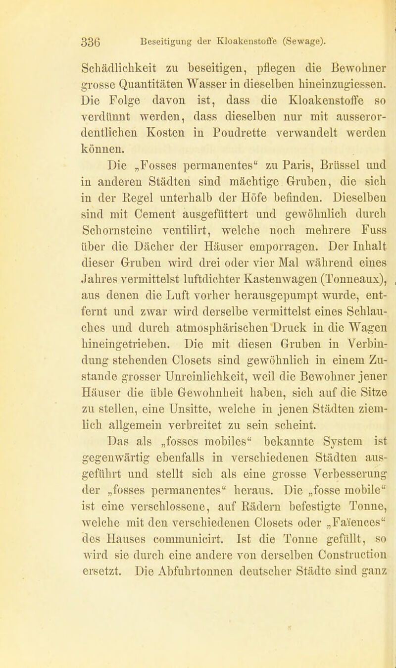 Schädlichkeit zu beseitigen, pflegen die Bewohner grosse Quantitäten Wasser in dieselben hiueinzugiessen. Die Folge davon ist, dass die Kloakenstoffe so verdünnt werden, dass dieselben nur mit ausseror- dentlichen Kosten in Poudrette verwandelt werden können. Die „Fosses permanentes“ zu Paris, Brüssel und in anderen Städten sind mächtige Gruben, die sich in der Regel unterhalb der Höfe befinden. Dieselben sind mit Cement ausgefüttert und gewöhnlich durch Schornsteine ventilirt, welche noch mehrere Fuss über die Dächer der Häuser emporragen. Der Inhalt dieser Gruben wird drei oder vier Mal während eines Jahres vermittelst luftdichter Kastenwagen (Tonneaux), aus denen die Luft vorher herausgepumpt wurde, ent- fernt und zwar wird derselbe vermittelst eines Schlau- ches und durch atmosphärischen Druck in die Wagen hineingetrieben. Die mit diesen Gruben in Verbin- dung stehenden Closets sind gewöhnlich in einem Zu- stande grosser Unreinlichkeit, weil die Bewohner jener Häuser die üble Gewohnheit haben, sich auf die Sitze zu stellen, eine Unsitte, welche in jenen Städten ziem- lich allgemein verbreitet zu sein scheint. Das als „fosses mobiles“ bekannte System ist gegenwärtig ebenfalls in verschiedenen Städten aus- geführt und stellt sich als eine grosse Verbesserung der „fosses permanentes“ heraus. Die „fosse mobile“ ist eine verschlossene, auf Rädern befestigte Tonne, weiche mit den verschiedenen Closets oder „Faiences“ des Hauses communicirt. Ist die Tonne gefüllt, so wird sie durch eine andere von derselben öonstruction ersetzt. Die Abfuhrtonnen deutscher Städte sind ganz