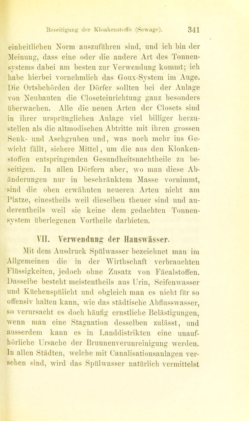 einheitlichen Norm auszufiihren sind, und ich hin der Meinung, dass eine oder die andere Art des Tonnen- systems dabei am besten zur Verwendung kommt; ich habe hierbei vornehmlich das Goux-System im Auge. Die Ortsbehörden der Dörfer sollten bei der Anlage von Neubauten die Closeteinrichtung ganz besonders überwachen. Alle die neuen Arten der Closets sind in ihrer ursprünglichen Anlage viel billiger herzu- stellen als die altmodischen Abtritte mit ihren grossen Senk- und Aschgruben und, was noch mehr ins Ge- wicht fällt, sichere Mittel, um die aus den Kloaken- stoffen entspringenden Gesundheitsnachtheile zu be- seitigen. In allen Dörfern aber, wo man diese Ab- änderungen nur in beschränktem Masse vornimmt, •sind die oben erwähnten neueren Arten nicht am Platze, eiuestheils weil dieselben theuer sind und an- derentheils weil sie keine dem gedachten Tonueu- svstem überlegenen Vorth eile darbieteu. VII. Verwendung der Hauswässer. Mit dem Ausdruck Spülwasser bezeichnet man im Allgemeinen die in der Wirthschaft verbrauchten Flüssigkeiten, jedoch ohne Zusatz von Fäealstoffen. Dasselbe bestellt meistentheils aus Urin, Seifenwasser und Küchenspülicht und obgleich man es nicht für so offensiv halten kann, wie das städtische Abflusswasser, so verursacht es doch häufig ernstliche Belästigungen, wenn man eine Stagnation desselben zulässt, und ausserdem kann es in Landdistrikten eine unauf- hörliche Ursache der Brunnenverunreinigung werden. In allen Städten, welche mit Canalisationsanlagen ver- sehen sind, wird das Spülwasser natürlich vermittelst