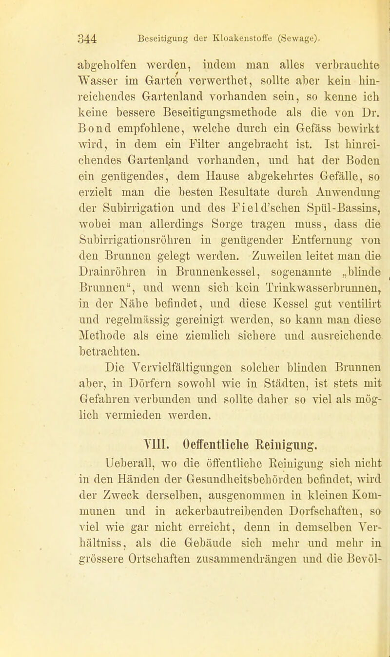 abgeholfen werden, indem man alles verbrauchte Wasser im Garten verwerthet, sollte aber kein hin- reichendes Gartenland vorhanden sein, so kenne ich keine bessere Beseitigungsmethode als die von Dr. Bond empfohlene, welche durch ein Gefäss bewirkt wird, in dem ein Filter angebracht ist. Ist hinrei- chendes Gartenland vorhanden, und hat der Boden ein genügendes, dem Hause abgekehrtes Gefälle, so erzielt man die besten Resultate durch Anwendung der Subirrigation und des Field’sclien Spül-Bassins, wobei man allerdings Sorge tragen muss, dass die Subirrigationsröhren in genügender Entfernung von den Brunnen gelegt werden. Zuweilen leitet man die Drainröhren in Brunnenkessel, sogenannte „blinde Brunnen“, und wenn sich kein Trinkwasserbrunnen, in der Nähe befindet, und diese Kessel gut ventilirt und regelmässig gereinigt werden, so kann man diese Methode als eine ziemlich sichere und ausreichende betrachten. Die Vervielfältigungen solcher blinden Brunnen aber, in Dörfern sowohl wie in Städten, ist stets mit Gefahren verbunden und sollte daher so viel als mög- lich vermieden werden. VIII. Oeffentliclie Reinigung. Ueberall, wo die öffentliche Reinigung sich nicht in den Händen der Gesundheitsbehörden befindet, wird der Zweck derselben, ausgenommen in kleinen Kom- munen und in ackerbautreibenden Dorfscliaften, so viel wie gar nicht erreicht, denn in demselben Ver- hältnis, als die Gebäude sich mehr und mehr in grössere Ortschaften zusammendrängen und die Bevöl-