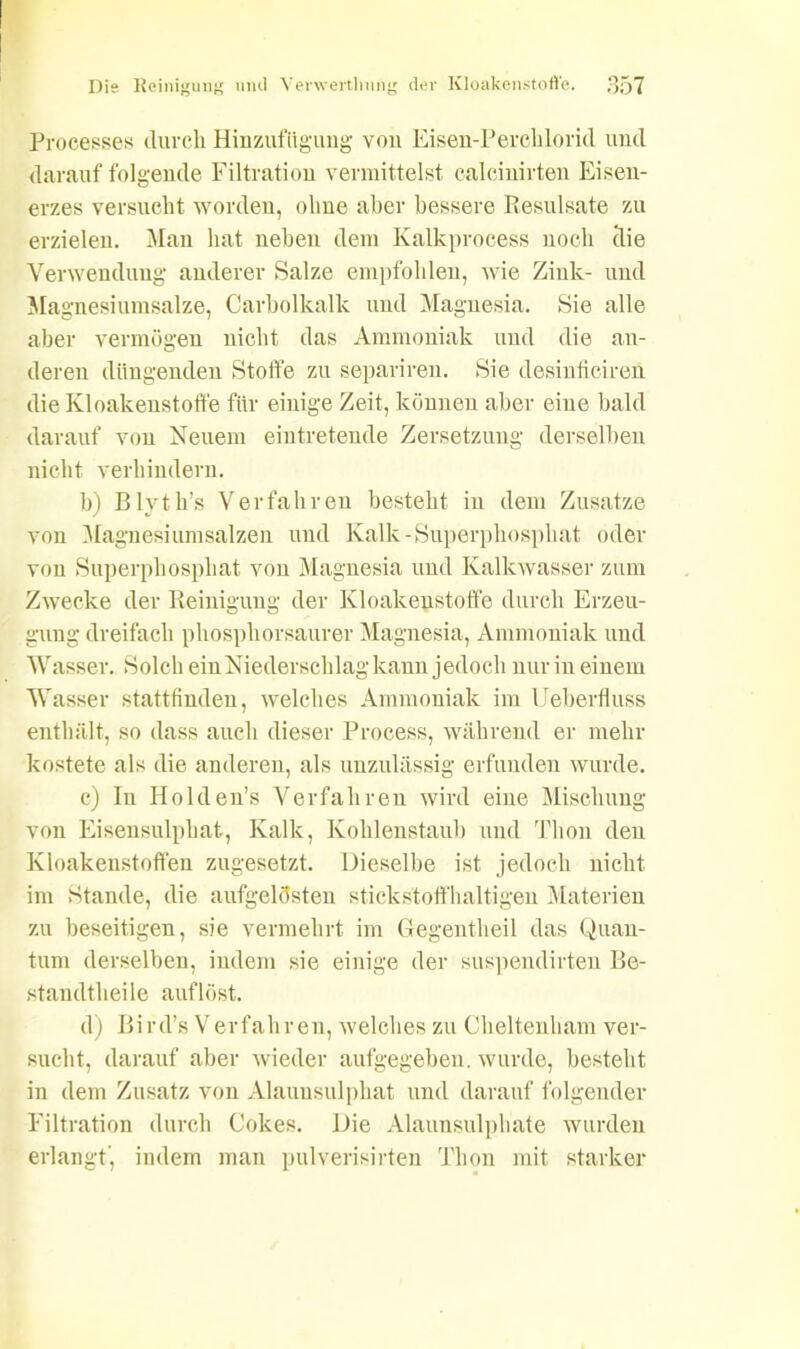 Processes durch Hinzufttgung von Eisen-Perchlorid und darauffolgende Filtration vermittelst calcinirten Eisen- erzes versucht worden, ohne aber bessere Resulsate zu erzielen. Man hat neben dem Ivalkprocess noch clie Verwendung anderer Salze empfohlen, wie Zink- und Magnesiumsalze, Carbolkallc und Magnesia. Sie alle aber vermögen nicht das Ammoniak und die an- deren düngenden Stoffe zu separireu. Sie desinficiren die Kloakenstoffe für einige Zeit, können aber eine bald darauf von Neuem eintretende Zersetzung derselben nicht verhindern. b) Blyth’s Verfahren besteht in dem Zusatze von Magnesiumsalzen und Kalk-Superphosphat oder von Superphosphat von Magnesia und Kalkwasser zum Zwecke der Reinigung der Kloakenstoffe durch Erzeu- gung dreifach phosphorsaurer Magnesia, Ammoniak und Wasser. Solch ein Niederschlag kann jedoch nur in einem Wasser stattfinden, welches Ammoniak im Ueberfluss enthält, so dass auch dieser Process, während er mehr kostete als die anderen, als unzulässig erfunden wurde. c) In Holden’s Verfahren wird eine Mischung von Eisensulphat, Kalk, Kohlenstaub und Thon den Kloakenstoffen zugesetzt. Dieselbe ist jedoch nicht im Stande, die aufgelösten stickstoffhaltigen Materien zu beseitigen, sie vermehrt im Cfegentheil das Quan- tum derselben, indem sie einige der suspendirten Be- standtheile auf löst. d) Bird’s Verfahren, welches zu Cheltenham ver- sucht, darauf aber wieder aufgegeben, wurde, besteht in dem Zusatz von Alauusulphat und darauf folgender Filtration durch Cokes. Die Alaunsulphate wurden erlangt’, indem man pulverisirten Thon mit starker