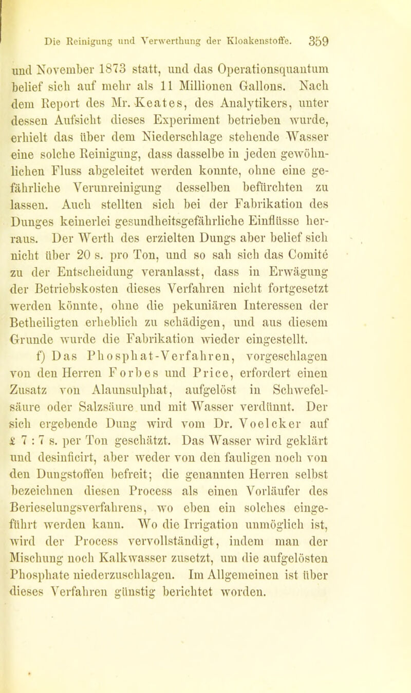 und November 1873 statt, und das Operationsquantum belief sieb auf mehr als 11 Millionen Gallons. Nach dem Report des Mr. Keates, des Analytikers, unter dessen Aufsicht dieses Experiment betrieben wurde, erhielt das über dem Niederschlage stehende Wasser eine solche Reinigung, dass dasselbe in jeden gewöhn- lichen Fluss abgeleitet werden konnte, ohne eine ge- fährliche Verunreinigung desselben befürchten zu lassen. Auch stellten sich bei der Fabrikation des Dunges keinerlei gesundheitsgefährlicke Einflüsse her- raus. Der Werth des erzielten Dungs aber belief sich nicht über 20 s. pro Ton, und so sali sich das Comite zu der Entscheidung veranlasst, dass in Erwägung der Betriebskosten dieses Verfahren nicht fortgesetzt werden könnte, ohne die pekuniären Interessen der Betheiligten erheblich zu schädigen, und aus diesem Grunde wurde die Fabrikation wieder eingestellt. f) Das Phosphat-Verfahren, vorgeschlagen von den Herren Forbes und Price, erfordert einen Zusatz von Alaunsulpliat, aufgelöst in Schwefel- säure oder Salzsäure und mit Wasser verdünnt. Der sich ergebende Dung wird vom Dr. Voelcker auf £ 7 : 7 s. per Ton geschätzt. Das Wasser wird geklärt und desinficirt, aber weder von den fauligen noch von den Dungstoffen befreit; die genannten Herren selbst bezeichnen diesen Process als einen Vorläufer des Berieselungsverfahrens, wo eben ein solches einge- führt werden kann. Wo die Irrigation unmöglich ist, wird der Process vervollständigt, indem man der Mischung noch Kalkwasser zusetzt, um die aufgelösten Phosphate niederzuschlagen. Im Allgemeinen ist über dieses Verfahren günstig berichtet worden.