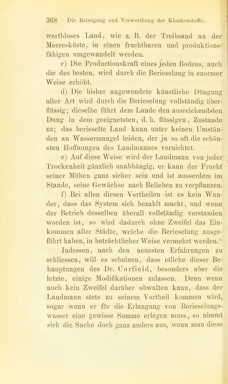 werthloses Land, wie z. B. der Treibsand an der Meeresküste, in einen fruchtbaren und produktions- fälligen umgewandelt werden. c) Die Productionskraft eines jeden Bodens, auch die des besten, wird durch die Berieselung in enormer Weise erhöht. d) Die bisher angewendete künstliche Düngung aller Art wird durch die Berieselung vollständig über- flüssig; dieselbe führt dem Lande den ausreichendsten Dung in dem geeignetsten, d. h. flüssigen, Zustande zu; das berieselte Land kann unter keinen Umstän- den an Wassermangel leiden, der ja so oft die schön- sten Hoffnungen des Landmannes vernichtet. e) Auf diese Weise wird der Landmann von jeder Trockenheit gänzlich unabhängig, er kann der Frucht seiner Mühen ganz sicher sein und ist ausserdem im Stande, seine Gewächse nach Belieben zu verpflanzen. f) Bei allen diesen Vortheilen ist es kein Wun- der, dass das System sich bezahlt macht, und wenn der Betrieb desselben überall vollständig verstanden worden ist, so wird dadurch ohne Zweifel das Ein- kommen aller Städte, welche die Berieselung ausge- führt haben, in beträchtlicher Weise vermehrt werden.“ Indessen, nach den neuesten Erfahrungen zu schliessen, will es scheinen, dass etliche dieser Be- hauptungen des Dr. Corfield, besonders aber die letzte, einige Modifikationen zulassen. Denn wenn auch kein Zweifel darüber obwalten kann, dass der Landmann stets zu seinem Vortheil kommen wird, sogar wenn er für die Erlangung von Berieseluugs- wasser eine gewisse Summe erlegen muss, so nimmt sich die Sache doch ganz anders aus, wenn man diese