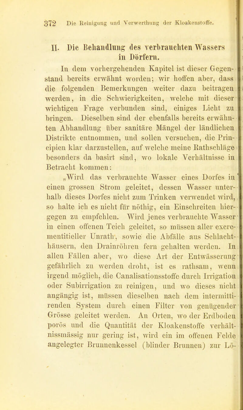 II. Die Behandlung des verbrauchten Wassers in Dörfern. In dem vorhergehenden Kapitel ist dieser Gegen- stand bereits erwähnt worden; wir hoffen aber, dass ' die folgenden Bemerkungen weiter dazu beitragen werden, in die Schwierigkeiten, welche mit dieser : wichtigen Frage verbunden sind, einiges Licht zu bringen. Dieselben sind der ebenfalls bereits erwähn- ten Abhandlung über sanitäre Mängel der ländlichen Distrikte entnommen, und sollen versuchen, die Prin- cipien klar darzustellen, auf welche meine Ratkschläge besonders da basirt sind, wo lokale Verhältnisse in Betracht kommen: „Wird das verbrauchte Wasser eines Dorfes in ' einen grossen Strom geleitet, dessen Wasser unter- halb dieses Dorfes nicht zum Trinken verwendet wird, so halte ich es nicht für nöthig, ein Einschreiten hier- gegen zu empfehlen. Wird jenes verbrauchte Wasser in einen offenen Teich geleitet, so müssen aller excre- mentitieller Unrath, sowie die Abfälle aus Schlacht- häusern, den Drainröhren fern gehalten werden. In allen Fällen aber, wo diese Art der Entwässerung gefährlich zu werden droht, ist es rathsam, wenn irgend möglich, die Canalisationsstoffe durch Irrigation oder Subirrigation zu reinigen, und wo dieses nicht angängig ist, müssen dieselben nach dem intermitti- renden System durch einen Filter von genügender Grösse geleitet werden. An Orten, wo der Erdboden porös und die Quantität der Kloakenstoffe verhält- nissmässig nur gering ist, wird ein im offenen Felde angelegter Brunuenkessel (blinder Brunnen) zur Lö-