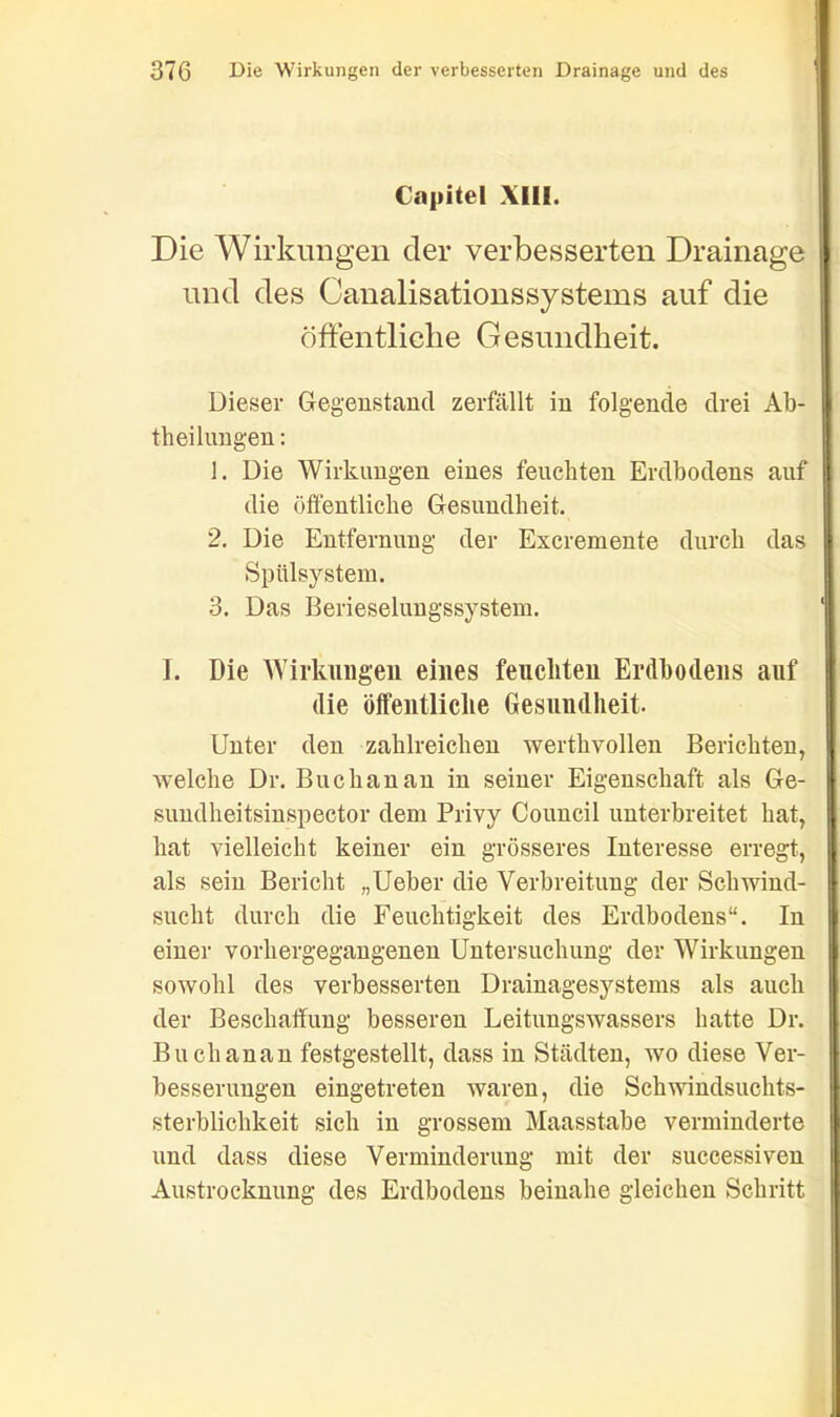 Capitel XIII. Die Wirkungen der verbesserten Drainage und des Canalisationssystems auf die öffentliche Gesundheit. Dieser Gegenstand zerfällt in folgende drei Ab- theilungen : 1. Die Wirkungen eines feuchten Erdbodens auf die öffentliche Gesundheit. 2. Die Entfernung der Excremente durch das Spülsystem. 3. Das Berieselungssystem. I. Die Wirkungen eines feuchten Erdbodens auf die öffentliche Gesundheit. Unter den zahlreichen werthvollen Berichten, welche Dr. Buchau an in seiner Eigenschaft als Ge- sundheitsinspector dem Privy Council unterbreitet hat, hat vielleicht keiner ein grösseres Interesse erregt, als sein Bericht „Ueber die Verbreitung der Schwind- sucht durch die Feuchtigkeit des Erdbodens“. In einer vorhergegangenen Untersuchung der Wirkungen sowohl des verbesserten Drainagesystems als auch der Beschaffung besseren Leitungswassers hatte Dr. Buch an an festgestellt, dass in Städten, wo diese Ver- besserungen eingetreten waren, die Schwindsuchts- sterblichkeit sich in grossem Maasstabe verminderte und dass diese Verminderung mit der successiven Austrocknung des Erdbodens beinahe gleichen Schritt