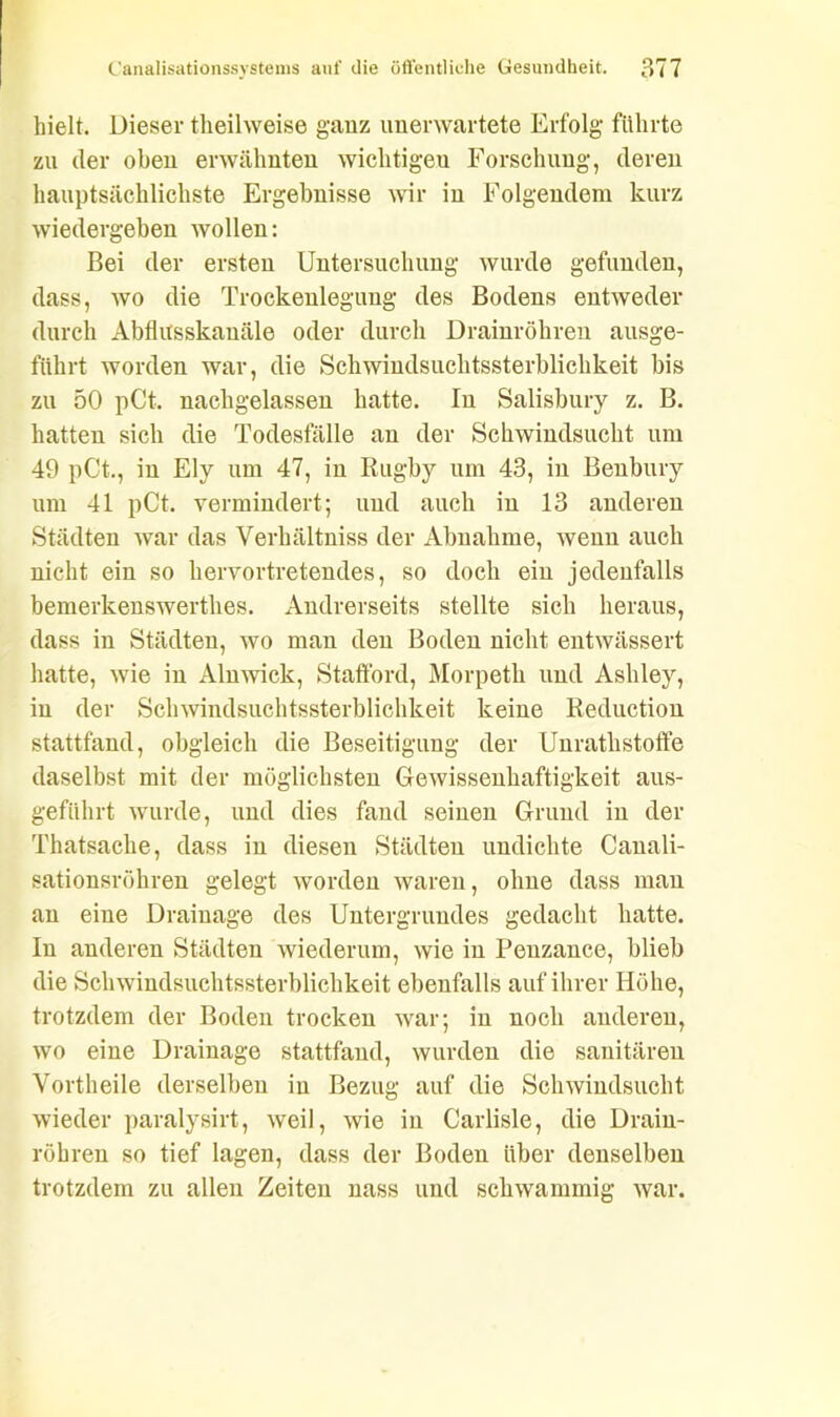 hielt. Dieser theilweise ganz unerwartete Erfolg führte zu der oben erwähnten wichtigen Forschung, deren hauptsächlichste Ergebnisse wir in Folgendem kurz wiedergeben wollen: Bei der ersten Untersuchung wurde gefunden, dass, wo die Trockenlegung des Bodens entweder durch Abflitsskauäle oder durch Drainröhren ausge- führt worden war, die Schwindsuchtssterblichkeit bis zu 50 pCt. nachgelassen hatte. In Salisbury z. B. hatten sich die Todesfälle an der Schwindsucht um 49 pCt., in Ely um 47, in Rugby um 43, in Benbury um 41 pCt. vermindert; und auch in 13 anderen Städten war das Verhältniss der Abnahme, wenn auch nicht ein so hervortretendes, so doch ein jedenfalls bemerkenswertlies. Andrerseits stellte sich heraus, dass in Städten, wo man den Boden nicht entwässert hatte, wie in Alnwick, Staftbrd, Morpetli und Ashley, in der Schwindsuchtssterblichkeit keine Reduction stattfand, obgleich die Beseitigung der Unratlistoffe daselbst mit der möglichsten Gewissenhaftigkeit aus- geführt wurde, und dies fand seinen Grund in der Thatsache, dass in diesen Städten undichte Cauali- sationsröhren gelegt worden waren, ohne dass man an eine Drainage des Untergrundes gedacht hatte. In anderen Städten wiederum, wie in Penzance, blieb die Schwindsuchtssterblichkeit ebenfalls auf ihrer Höhe, trotzdem der Boden trocken war; in noch anderen, wo eine Drainage stattfand, wurden die sanitären Vortheile derselben in Bezug auf die Schwindsucht wieder paralysirt, weil, wie in Carlisle, die Drain- röhren so tief lagen, dass der Boden über denselben trotzdem zu allen Zeiten nass und schwammig war.