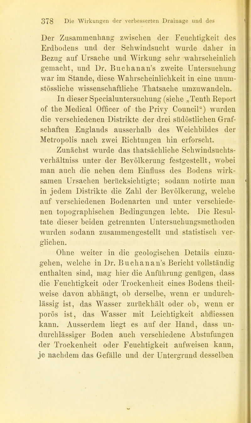 Der Zusammenhang zwischen der Feuchtigkeit des Erdbodens und der Schwindsucht wurde daher in Bezug auf Ursache und Wirkung sehr wahrscheinlich gemacht, und Dr. Buchanan’s zweite Untersuchung war im Stande, diese Wahrscheinlichkeit in eine unum- stössliche wissenschaftliche Thatsache umzuwandeln. In dieser Specialuntersuchung (siehe „Tenth Report of the Medical Officer of the Privy Council“) wurden die verschiedenen Distrikte der drei südöstlichen Graf- schaften Englands ausserhalb des Weichbildes der Metropolis nach zwei Richtungen hin erforscht. Zunächst wurde das ^tatsächliche Schwindsuchts- verhältniss unter der Bevölkerung festgestellt, wobei man auch die neben dem Einfluss des Bodens wirk- samen Ursachen berücksichtigte; sodann notirte man in jedem Distrikte die Zahl der Bevölkerung, welche auf verschiedenen Bodenarten und unter verschiede- nen topographischen Bedingungen lebte. Die Resul- tate dieser beiden getrennten Untersuchungsmethoden wurden sodann zusammengestellt und statistisch ver- glichen. Ohne weiter in die geologischen Details einzu- gehen, welche in Dr. Buchanan’s Bericht vollständig enthalten sind, mag hier die Anführung genügen, dass die Feuchtigkeit oder Trockenheit eines Bodens tlieil- weise davon abhängt, ob derselbe, wenn er undurch- lässig ist, das Wasser zurückhält oder ob, wenn er porös ist, das Wasser mit Leichtigkeit abfliessen kann. Ausserdem liegt es auf der Hand, dass un- durchlässiger Boden auch verschiedene Abstufungen der Trockenheit oder Feuchtigkeit aufweisen kann, je nachdem das Gefälle und der Untergrund desselben