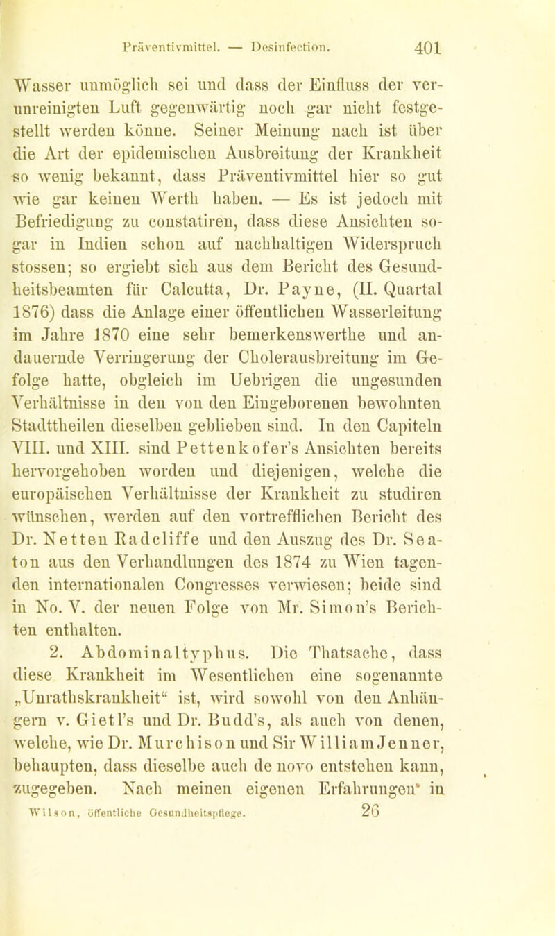 Wasser unmöglich sei und dass dev Einfluss der ver- unreinigten Luft gegenwärtig noch gar nicht festge- stellt werden könne. Seiner Meinung nach ist über die Art der epidemischen Ausbreitung der Krankheit so wenig bekannt, dass Präventivmittel hier so gut wie gar keinen Werth haben. — Es ist jedoch mit Befriedigung zu constatiren, dass diese Ansichten so- gar iu Indien schon auf nachhaltigen Widerspruch stossen; so ergiebt sich aus dem Bericht des Gesuud- heitsbeamten für Calcutta, Dr. Payne, (II. Quartal 1876) dass die Anlage einer öffentlichen Wasserleitung im Jahre 1870 eine sehr bemerkenswerthe und an- dauernde Verringerung der Cholerausbreitung im Ge- folge hatte, obgleich im Uebrigen die ungesunden Verhältnisse in den von den Eingeborenen bewohnten Stadttheilen dieselben geblieben sind. In den Capitelu VIII. und XIII. sind Pettenkofer’s Ansichten bereits hervorgehoben worden und diejenigen, welche die europäischen Verhältnisse der Krankheit zn studireu wünschen, werden auf den vortrefflichen Bericht des Dr. Ketten Radcliffe und den Auszug des Dr. Sea- ton aus den Verhandlungen des 1874 zu Wien tagen- den internationalen (Kongresses verwiesen; beide sind in No. V. der neuen Folge von Mr. Simon’s Berich- ten enthalten. 2. Abdominaltyphus. Die Thatsache, dass diese Krankheit im Wesentlichen eine sogenannte „Unrathskrankheit“ ist, wird sowohl von den Anhän- gern v. Gietl’s und Dr. Budd’s, als auch von denen, welche, wieDr. Murchison und Sir William Jenner, behaupten, dass dieselbe auch de novo entstehen kann, zugegeben. Nach meinen eigenen Erfahrungen“ iu Wilson, öffentliche Gesundheitspflege. 26