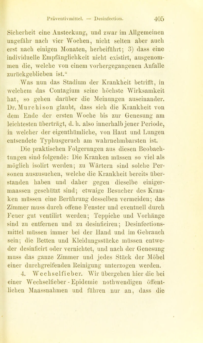 Sicherheit eine Ansteckung, und zwar im Allgemeinen ungefähr nach vier Wochen, nicht selten aber auch erst nach einigen Monaten, herbeiführt; 3) dass eine individuelle Empfänglichkeit nicht existirt, ausgenom- men die, welche von einem vorhergegangenen Anfalle zurückgeblieben ist.“ Was nun das Stadium der Krankheit betrifft, in welchem das Contagium seine höchste Wirksamkeit hat, so gehen darüber die Meinungen auseinander. Dr.Murchison glaubt, dass sich die Krankheit von dem Ende der ersten Woche bis zur Genesung am leichtesten überträgt, d. h. also innerhalb jener Periode, in welcher der eigenthiimliche, von Haut und Lungen entsendete Typhusgeruch am wahrnehmbarsten ist. Die praktischen Folgerungen aus diesen Beobach- tungen sind- folgende: Die Kranken müssen so viel als möglich isolirt werden; zu Wärtern sind solche Per- sonen auszusuchen, welche die Krankheit bereits Über- stunden haben und daher gegen dieselbe einiger- maassen geschützt sind; etwaige Besucher des Kran- ken müssen eine Berührung desselben vermeiden; das Zimmer muss durch offene Fenster und eventuell durch Feuer gut ventilirt werden; Teppiche und Vorhänge sind zu entfernen und zu desinficiren; Desinfections- mittel müssen immer bei der Hand und im Gebrauch sein; die Betten und Kleidungsstücke müssen entwe- der desinficirt oder vernichtet, und nach der Genesung muss das ganze Zimmer und jedes Stück der Möbel einer durchgreifenden Reinigung unterzogen werden. 4. Wechselfieber. Wir übergehen hier die bei einer Wechseltieber - Epidemie notbwendigen öffent- lichen Maassnahmen und führen nur an, dass die