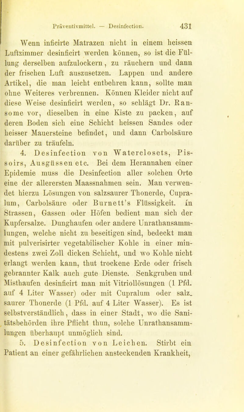 Wenn inficirte Matrazen nicht in einem heissen Luftzimmer desinficirt werden können, so ist die Fül- lung derselben aufzulockern, zu räuchern und dann der frischen Luft auszusetzen. Lappen und andere Artikel, die man leicht entbehren kann, sollte man ohne Weiteres verbrennen. Können Kleider nicht auf diese Weise desinficirt werden, so schlägt Dr. Ran- some vor, dieselben in eine Kiste zu packen, auf deren Boden sich eine Schicht heissen Sandes oder heisser Mauersteine befindet, und dann Carbolsäure darüber zu träufeln. 4. Desinfection von Waterclosets, Pis- soirs, Ausgüssen etc. Bei dem Herannahen einer Epidemie muss die Desinfection aller solchen Orte eine der allerersten Maassnahmen sein. Man verwen- det hierzu Lösungen von salzsaurer Thonerde, Cupra- lum, Carbolsäure oder Burnett’s Flüssigkeit, ln Strassen, Gassen oder Höfen bedient man sich der Kupfersalze. Dunghaufen oder andere Unrathansamm- lungen, welche nicht zu beseitigen sind, bedeckt man mit pulverisirter vegetabilischer Kohle in einer min- destens zwei Zoll dicken Schicht,, und wo Kohle nicht erlangt werden kann, thut trockene Erde oder frisch gebrannter Kalk auch gute Dienste. Senkgruben und Misthaufen desinficirt man mit Vitriollösungen (1 Pfd. auf 4 Liter Wasser) oder mit Cupralum oder salz, saurer Thonerde (1 Pfd. auf 4 Liter Wasser). Es ist selbstverständlich, dass in einer Stadt, wo die Sani- tätsbehörden ihre Pflicht thun, solche Unrathansamm- lungen überhaupt unmöglich sind. 5. Desinfection von Leichen. Stirbt ein Patient an einer gefährlichen ansteckenden Krankheit,