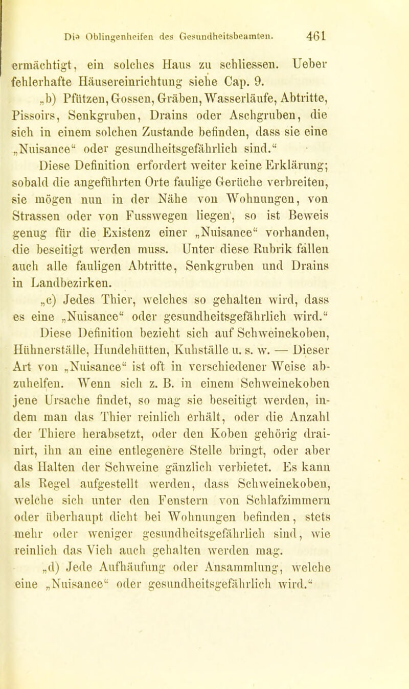 ermächtigt, ein solches Haus zu schliessen. lieber fehlerhafte Häusereinrichtung siehe Cap. 9. „b) Pfützen, Gossen, Gräben, Wasserläufe, Abtritte, Pissoirs, Senkgruben, Drains oder Aschgruben, die sich in einem solchen Zustande befinden, dass sie eine „Nuisance“ oder gesundheitsgefährlich sind.“ Diese Definition erfordert weiter keine Erklärung; sobald die angeführten Orte faulige Gerüche verbreiten, sie mögen nun in der Nähe von Wohnungen, von Strassen oder von Fusswegen liegen, so ist Beweis genug für die Existenz einer „Nuisance“ vorhanden, die beseitigt werden muss. Unter diese Rubrik fällen auch alle fauligen Abtritte, Senkgruben und Drains in Landbezirken. „c) Jedes Thier, welches so gehalten wird, dass es eine „Nuisance“ oder gesundheitsgefährlich wird.“ Diese Definition bezieht sich auf Schweinekoben, Hühnerställe, Hundehütten, Kuhställe u. s. w. — Dieser Art von „Nuisance“ ist oft in verschiedener Weise ab- zuhelfen. Wenn sich z. B. in einem Schweinekoben jene Ursache findet, so mag sie beseitigt werden, in- dem man das Thier reinlich erhält, oder die Anzahl der Thiere herabsetzt, oder den Koben gehörig drai- nirt, ihn an eine entlegenere Stelle bringt, oder aber das Halten der Schweine gänzlich verbietet. Es kann als Regel aufgestellt werden, dass Schweinekoben, welche sich unter den Fenstern von Schlafzimmern oder überhaupt dicht bei Wohnungen befinden, stets mehr oder weniger gesundheitsgefährlich sind, wie reinlich das Vieh auch gehalten werden mag. „d) Jede Aufhäufung oder Ansammlung, welche eine „Nuisance“ oder gesundheitsgefährlich wird.“