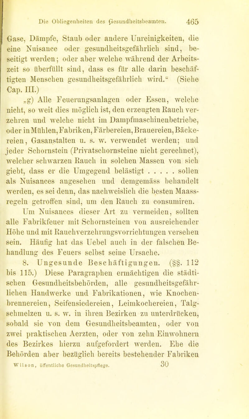 Oase, Dämpfe, Staub oder andere Unreinigkeiten, die eine Nuisance oder gesundkeitsgefährlicli sind, be- seitigt werden; oder aber welche während der Arbeits- zeit so überfüllt sind, dass es für alle darin beschäf- tigten Menschen gesundheitsgefährlich wird.“ (Siehe Cap. III.) rg) Alle Feuerungsanlagen oder Essen, welche nicht, so weit dies möglich ist, den erzeugten Rauch ver- zehren und welche nicht im Dampfmaschiuenbetriebe, oder in Mühlen, Fabriken, Färbereien, Brauereien, Bäcke- reien, Gasanstalten u. s. w. verwendet werden; und jeder Schornstein (Privatschornsteine nicht gerechnet), welcher schwarzen Rauch in solchen Massen von sich giebt, dass er die Umgegend belästigt sollen als Nuisances angesehen und demgemäss behandelt werden, es sei denn, das nachweislich die besten Maass- regeln getroffen sind, um den Rauch zu consumiren. Um Nuisances dieser Art zu vermeiden, sollten alle Fabrikfeuer mit Schornsteinen von ausreichender Höhe und mit Rauchverzehrungsvorrichtungen versehen sein. Häufig hat das Uebel auch in der falschen Be- handlung des Feuers selbst seine Ursache. 8. Ungesunde Beschäftigungen. (§§. 112 bis 115.) Diese Paragraphen ermächtigen die städti- schen Gesundheitsbehörden, alle gesundheitsgefähr- lichen Handwerke und Fabrikationen, wie Knochen- brennereien , Seifensiedereien, Leimkochereien, Talg- schmelzen u. s. w. in ihren Bezirken zu unterdrücken, sobald sie von dem Gesundheitsbeamten, oder von zwei praktischen Aerzten, oder von zehn Einwohnern des Bezirkes hierzu aufgefordert werden. Ehe die Behörden aber bezüglich bereits bestehender Fabriken Wilson, öffentliche Gesundheitspflege. 30