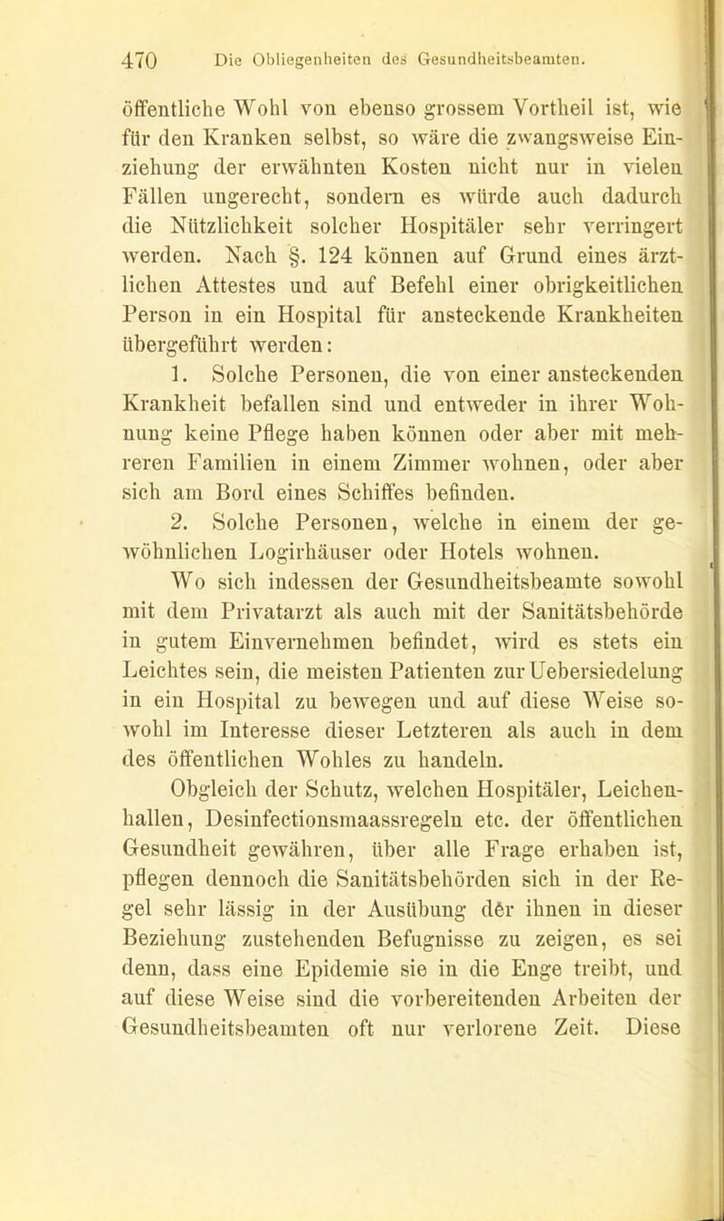 öffentliche Wohl von ebenso grossem Vortheil ist, wie für den Kranken selbst, so wäre die zwangsweise Ein- ziehung der erwähnten Kosten nicht nur in vielen Fällen ungerecht, sondern es würde auch dadurch die Nützlichkeit solcher Hospitäler sehr verringert werden. Nach §. 124 können auf Grund eines ärzt- lichen Attestes und auf Befehl einer obrigkeitlichen Person in ein Hospital für ansteckende Krankheiten übergeführt werden: 1. Solche Personen, die von einer ansteckenden Krankheit befallen sind und entweder in ihrer Woh- nung keine Pflege haben können oder aber mit meh- reren Familien in einem Zimmer wohnen, oder aber sich am Bord eines Schiffes befinden. 2. Solche Personen, welche in einem der ge- wöhnlichen Logirhäuser oder Hotels wohnen. Wo sich indessen der Gesundheitsbeamte sowohl mit dem Privatarzt als auch mit der Sanitätsbehörde in gutem Einvernehmen befindet, wird es stets ein Leichtes sein, die meisten Patienten zur Uebersiedelung in ein Hospital zu bewegen und auf diese Weise so- wohl im Interesse dieser Letzteren als auch in dem des öffentlichen Wohles zu handeln. Obgleich der Schutz, welchen Hospitäler, Leichen- hallen, Desinfectionsmaassregeln etc. der öffentlichen Gesundheit gewähren, über alle Frage erhaben ist, pflegen dennoch die Sanitätsbehörden sich in der Re- gel sehr lässig in der Ausübung dör ihnen in dieser Beziehung zustehenden Befugnisse zu zeigen, es sei denn, dass eine Epidemie sie in die Enge treibt, und auf diese Weise sind die vorbereitenden Arbeiten der Gesundheitsbeamten oft nur verlorene Zeit. Diese