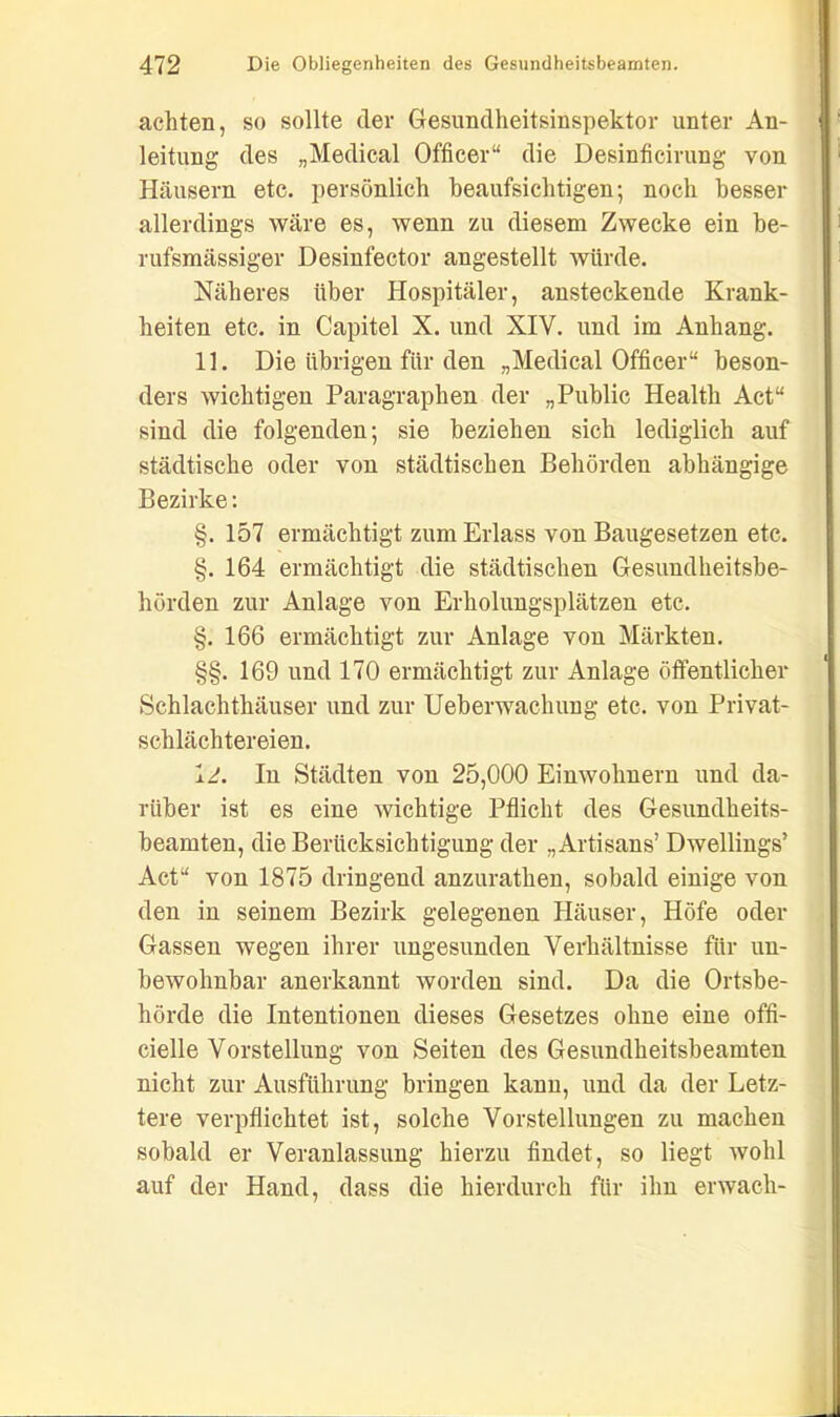 achten, so sollte cler Gesundheitsinspektor unter An- leitung des „Medical Officer“ die Desinficirung von Häusern etc. persönlich beaufsichtigen; noch besser allerdings wäre es, wenn zu diesem Zwecke ein be- rufsmässiger Desinfector angestellt würde. Näheres über Hospitäler, ansteckende Krank- heiten etc. in Capitel X. und XIV. und im Anhang. 11. Die übrigen für den „Medical Officer“ beson- ders wichtigen Paragraphen der „Public Health Act“ sind die folgenden; sie beziehen sich lediglich auf städtische oder von städtischen Behörden abhängige Bezirke: §. 157 ermächtigt zum Erlass von Baugesetzen etc. §. 164 ermächtigt die städtischen Gesundheitsbe- hörden zur Anlage von Erholungsplätzen etc. §. 166 ermächtigt zur Anlage von Märkten. §§. 169 und 170 ermächtigt zur Anlage öffentlicher Schlachthäuser und zur Ueberwachung etc. von Privat- schlächtereien. lg. In Städten von 25,000 Einwohnern und da- rüber ist es eine wichtige Pflicht des Gesundheits- beamten, die Berücksichtigung der „Artisans’ Dwellings’ Act“ von 1875 dringend anzurathen, sobald einige von den in seinem Bezirk gelegenen Häuser, Höfe oder Gassen wegen ihrer ungesunden Verhältnisse für un- bewohnbar anerkannt worden sind. Da die Ortsbe- hörde die Intentionen dieses Gesetzes ohne eine offi- cielle Vorstellung von Seiten des Gesundheitsbeamten nicht zur Ausführung bringen kann, und da der Letz- tere verpflichtet ist, solche Vorstellungen zu machen sobald er Veranlassung hierzu findet, so liegt wohl auf der Hand, dass die hierdurch für ihn erwach-