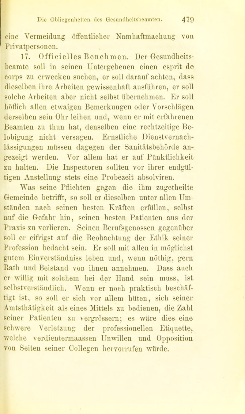 eine Vermeidung öffentlicher Namhaftmachung von Privatpersonen. 17. Officielles Benehmen. Der Gesundheits- beamte soll in seinen Untergebenen einen esprit de corps zu erwecken suchen, er soll darauf achten, dass dieselben ihre Arbeiten gewissenhaft ausführen, er soll solche Arbeiten aber nicht selbst übernehmen. Er soll höflich allen etwaigen Bemerkungen oder Vorschlägen derselben sein Ohr leihen und, wenn er mit erfahrenen Beamten zu thun hat, denselben eine rechtzeitige Be- lobigung nicht versagen. Ernstliche Dienstvernach- lässigungen müssen dagegen der Sanitätsbehörde an- gezeigt werden. Vor allem hat er auf Pünktlichkeit zu halten. Die Inspectoren sollten vor ihrer endgül- tigen Anstellung stets eine Probezeit absolviren. Was seine Pflichten gegen die ihm zugetheilte Gemeinde betrifft, so soll er dieselben unter allen Um- ständen nach seinen besten Kräften erfüllen, selbst auf die Gefahr hin, seinen besten Patienten aus der Praxis zu verlieren. Seinen Berufsgenossen gegenüber soll er eifrigst auf die Beobachtung der Ethik seiner Profession bedacht sein. Er soll mit allen in möglichst gutem Einverständnis leben und, wenn nöthig, gern Rath und Beistand von ihnen annehmen. Dass auch er willig mit solchem hei der Hand sein muss, ist selbstverständlich. Wenn er noch praktisch beschäf- tigt ist, so soll er sich vor allem hüten, sich seiner Amtstätigkeit als eines Mittels zu bedienen, die Zahl seiner Patienten zu vergrössern; es wäre dies eine schwere Verletzung der professionellen Etiquette, welche verdientermaassen Unwillen und Opposition von Seiten seiner Collegen hervorrufen würde.