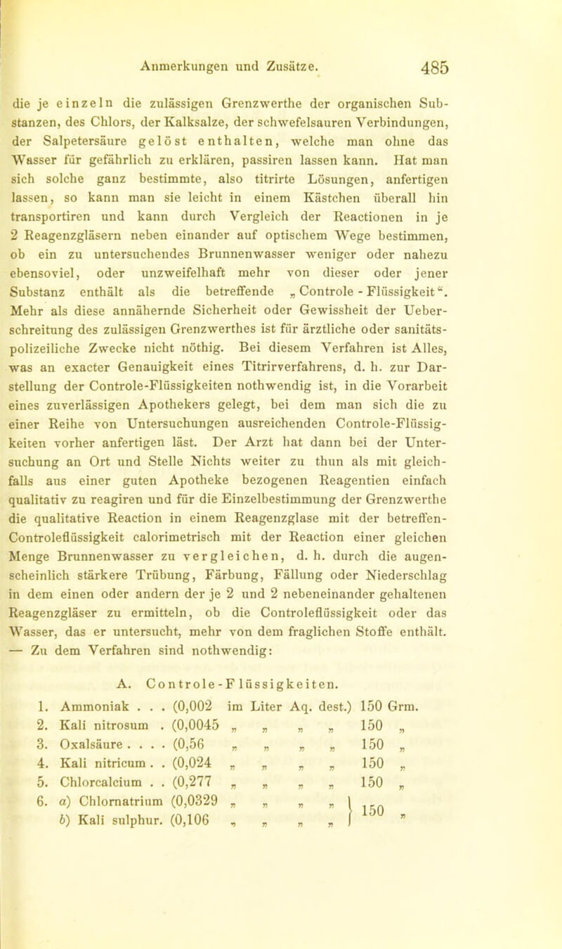 die je einzeln die zulässigen Grenzwerthe der organischen Sub- stanzen, des Chlors, der Kalksalze, der schwefelsauren Verbindungen, der Salpetersäure gelöst enthalten, welche man ohne das Wasser für gefährlich zu erklären, passiren lassen kann. Hat man sich solche ganz bestimmte, also titrirte Lösungen, anfertigen lassen, so kann man sie leicht in einem Kästchen überall hin transportiren und kann durch Vergleich der Reactionen in je 2 Reagenzgläsern neben einander auf optischem Wege bestimmen, ob ein zu untersuchendes Brunnenwasser weniger oder nahezu ebensoviel, oder unzweifelhaft mehr von dieser oder jener Substanz enthält als die betreffende „ Controle - Flüssigkeit“. Mehr als diese annähernde Sicherheit oder Gewissheit der Ueber- schreitung des zulässigen Grenzwerthes ist für ärztliche oder sanitäts- polizeiliche Zwecke nicht nöthig. Bei diesem Verfahren ist Alles, was an exacter Genauigkeit eines Titrirverfahrens, d. h. zur Dar- stellung der Controle-Flüssigkeiten nothwendig ist, in die Vorarbeit eines zuverlässigen Apothekers gelegt, bei dem man sich die zu einer Reihe von Untersuchungen ausreichenden Controle-Flüssig- keiten vorher anfertigen läst. Der Arzt hat dann bei der Unter- suchung an Ort und Stelle Nichts weiter zu thun als mit gleich- falls aus einer guten Apotheke bezogenen Reagentien einfach qualitativ zu reagiren und für die Einzelbestimmung der Grenzwerthe die qualitative Reaction in einem Reagenzglase mit der betreffen- Controleflüssigkeit calorimetrisch mit der Reaction einer gleichen Menge Brunnenwasser zu vergleichen, d. h. durch die augen- scheinlich stärkere Trübung, Färbung, Fällung oder Niederschlag in dem einen oder andern der je 2 und 2 nebeneinander gehaltenen Reagenzgläser zu ermitteln, ob die Controleflüssigkeit oder das Wasser, das er untersucht, mehr von dem fraglichen Stoffe enthält. — Zu dem Verfahren sind nothwendig: A. Controle-Flüssigkeiten. 1. Ammoniak . . . (0,002 im Liter Aq. dest.) 150 Grm. 2. Kali nitrosum . (0,0045 V 71 71 71 150 r> 3. Oxalsäure . . . . (0,56 n 7) 71 71 150 » 4. Kali nitricum . . (0,024 n 71 71 71 150 71 5. Chlorcalcium . . (0,277 71 7) 7 7 150 71 6. a) Chlornatrium (0,0329 71 71 71 » 1 150 b) Kali sulphur. (0,106 V 71 71 . ! 7