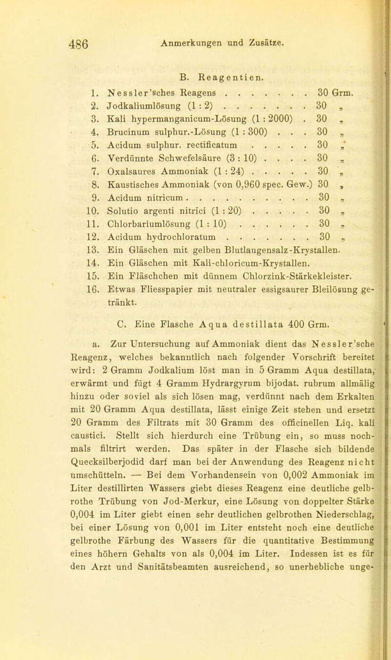 B. Reagentien. 1. Nessler’sches Reagens 30 Grm. 2. Jodkaliumlösung (1:2) 30 „ 3. Kali hypermanganicum-Lösung (1 :2000) . 30 „ 4. Brucinum sulphur.-Lösung (1 :300) ... 30 „ 5. Acidum sulphur. rectificatum 30 6. Verdünnte Schwefelsäure (3:10). . . . 30 „ 7. Oxalsaures Ammoniak (1 : 24) 30 „ 8. Kaustisches Ammoniak (von 0,960 spec. Gew.) 30 „ 9. Acidum nitricum 30 „ 10. Solutio argenti nitrici (1 :20) 30 , 11. Chlorbariumlösung (1 : 10) 30 „ 12. Acidum hydrochloratum 30 „ 13. Ein Gläschen mit gelben Blutlaugensalz-Krystallen. 14. Ein Gläschen mit Kali-chloricum-Krystallen. 15. Ein Fläschchen mit dünnem Chlorzink-Stärkekleister. 16. Etwas Fliesspapier mit neutraler essigsaurer Bleilösung ge- tränkt. C. Eine Flasche Aqua destillata 400 Grm. a. Zur Untersuchung auf Ammoniak dient das Nessle r’sche Reagenz, welches bekanntlich nach folgender Vorschrift bereitet wird: 2 Gramm Jodkalium löst man in 5 Gramm Aqua destillata, erwärmt und fügt 4 Gramm Hydrargyrum bijodat. rubrum allmälig hinzu oder soviel als sich lösen mag, verdünnt nach dem Erkalten mit 20 Gramm Aqua destillata, lässt einige Zeit stehen und ersetzt 20 Gramm des Filtrats mit 30 Gramm des officinellen Liq. kali caustici. Stellt sich hierdurch eine Trübung ein, so muss noch- mals filtrirt werden. Das später in der Flasche sich bildende Quecksilberjodid darf man bei der Anwendung des Reagenz nicht umschütteln. — Bei dem Vorhandensein von 0,002 Ammoniak im Liter destillirten Wassers giebt dieses Reagenz eine deutliche gelb- rothe Trübung von Jod-Merkur, eine Lösung von doppelter Stärke 0,004 im Liter giebt einen sehr deutlichen gelbrothen Niederschlag, bei einer Lösung von 0,001 im Liter entsteht noch eine deutliche gelbrothe Färbung des Wassers für die quantitative Bestimmung eines höhern Gehalts von als 0,004 im Liter. Indessen ist es für den Arzt und Sanitätsbeamten ausreichend, so unerhebliche unge-