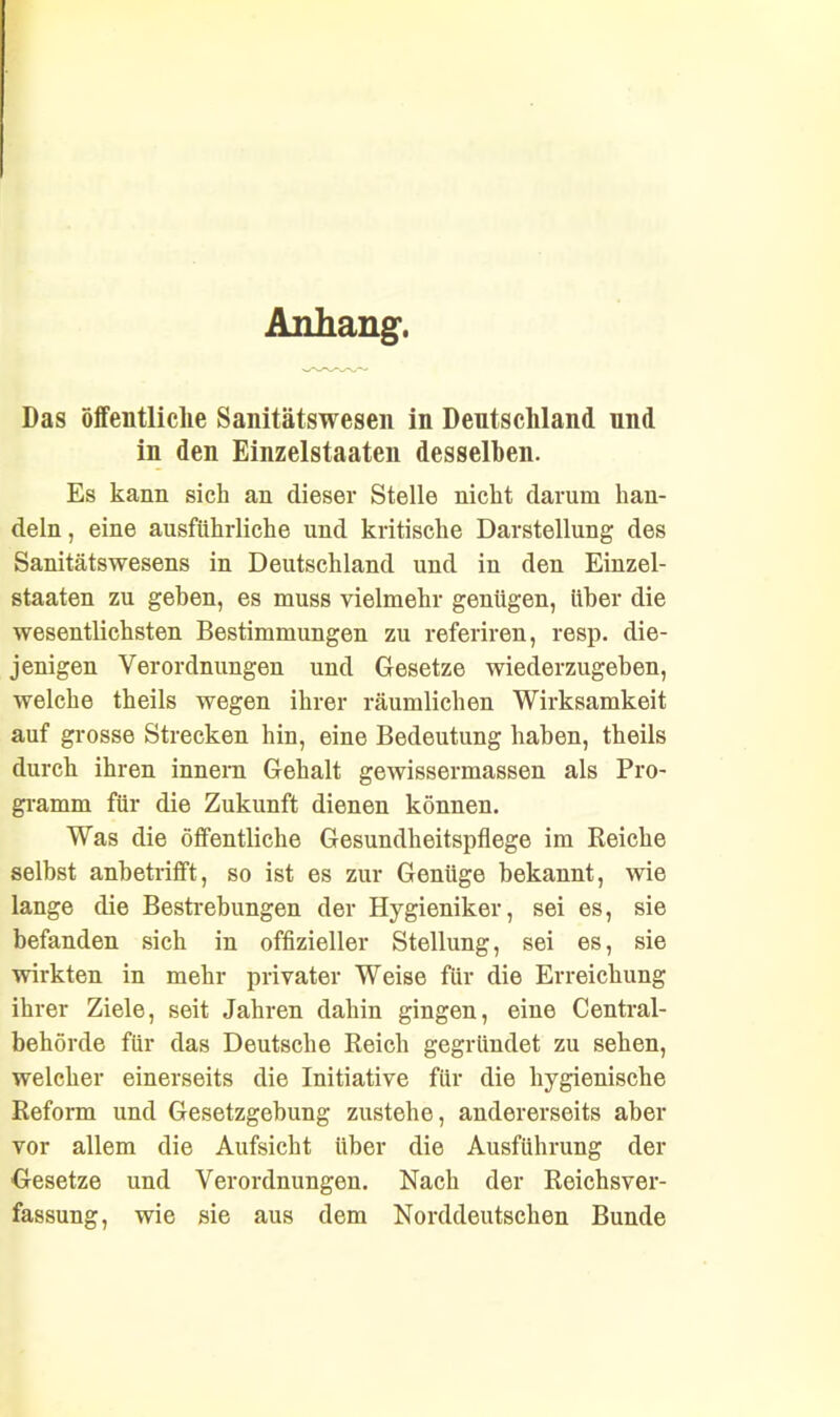 Anhang. Das öffentliche Sanitätswesen in Deutschland und in den Einzelstaaten desselben. Es kann sich an dieser Stelle nicht darum han- deln , eine ausführliche und kritische Darstellung des Sanitätswesens in Deutschland und in den Einzel- staaten zu geben, es muss vielmehr genügen, über die wesentlichsten Bestimmungen zu referiren, resp. die- jenigen Verordnungen und Gesetze wiederzugeben, welche theils wegen ihrer räumlichen Wirksamkeit auf grosse Strecken hin, eine Bedeutung haben, theils durch ihren innern Gehalt gewissermassen als Pro- gramm für die Zukunft dienen können. Was die öffentliche Gesundheitspflege im Reiche selbst anbetrifft, so ist es zur Genüge bekannt, wie lange die Bestrebungen der Hygieniker, sei es, sie befanden sich in offizieller Stellung, sei es, sie wirkten in mehr privater Weise für die Erreichung ihrer Ziele, seit Jahren dahin gingen, eine Central- behörde für das Deutsche Reich gegründet zu sehen, welcher einerseits die Initiative für die hygienische Reform und Gesetzgebung zustehe, andererseits aber vor allem die Aufsicht über die Ausführung der Gesetze und Verordnungen. Nach der Reichsver- fassung, wie sie aus dem Norddeutschen Bunde