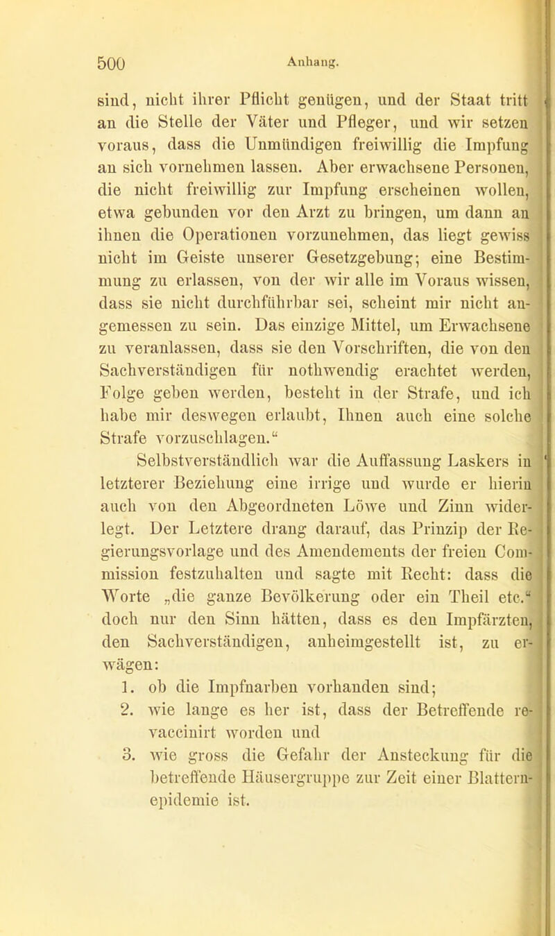 sind, nicht ihrer Pflicht genügen, und der Staat tritt an die Stelle der Väter und Pfleger, und wir setzen voraus, dass die Unmündigen freiwillig die Impfung an sich vornehmen lassen. Aber erwachsene Personen, die nicht freiwillig zur Impfung erscheinen wollen, etwa gebunden vor den Arzt zu bringen, um dann an ihnen die Operationen vorzunehmen, das liegt gewiss nicht im Geiste unserer Gesetzgebung; eine Bestim- i mung zu erlassen, von der wir alle im Voraus wissen, dass sie nicht durchführbar sei, scheint mir nicht an- gemessen zu sein. Das einzige Mittel, um Erwachsene zu veranlassen, dass sie den Vorschriften, die von den Sachverständigen für nothwendig erachtet werden, Folge gehen werden, besteht in der Strafe, und ich habe mir deswegen erlaubt, Ihnen auch eine solche Strafe vorzuschlagen.“ Selbstverständlich war die Auffassung Laskers in letzterer Beziehung eine irrige und wurde er hierin auch von den Abgeordneten Löwe und Zinn wider- legt. Der Letztere drang darauf, das Prinzip der Re- gierungsvorlage und des Amendements der freien Com- j mission festzuhalten und sagte mit Recht: dass die Worte „die ganze Bevölkerung oder ein Tlieil etc.“ doch nur den Sinn hätten, dass es den Impfärzten, den Sachverständigen, anheimgestellt ist, zu er- wägen: 1. ob die Impfnarben vorhanden sind; 2. wie lange es her ist, dass der Betreffende re- vaccinirt worden und 3. wie gross die Gefahr der Ansteckung für die betreffende Häusergruppe zur Zeit einer Blattern- epidemie ist.