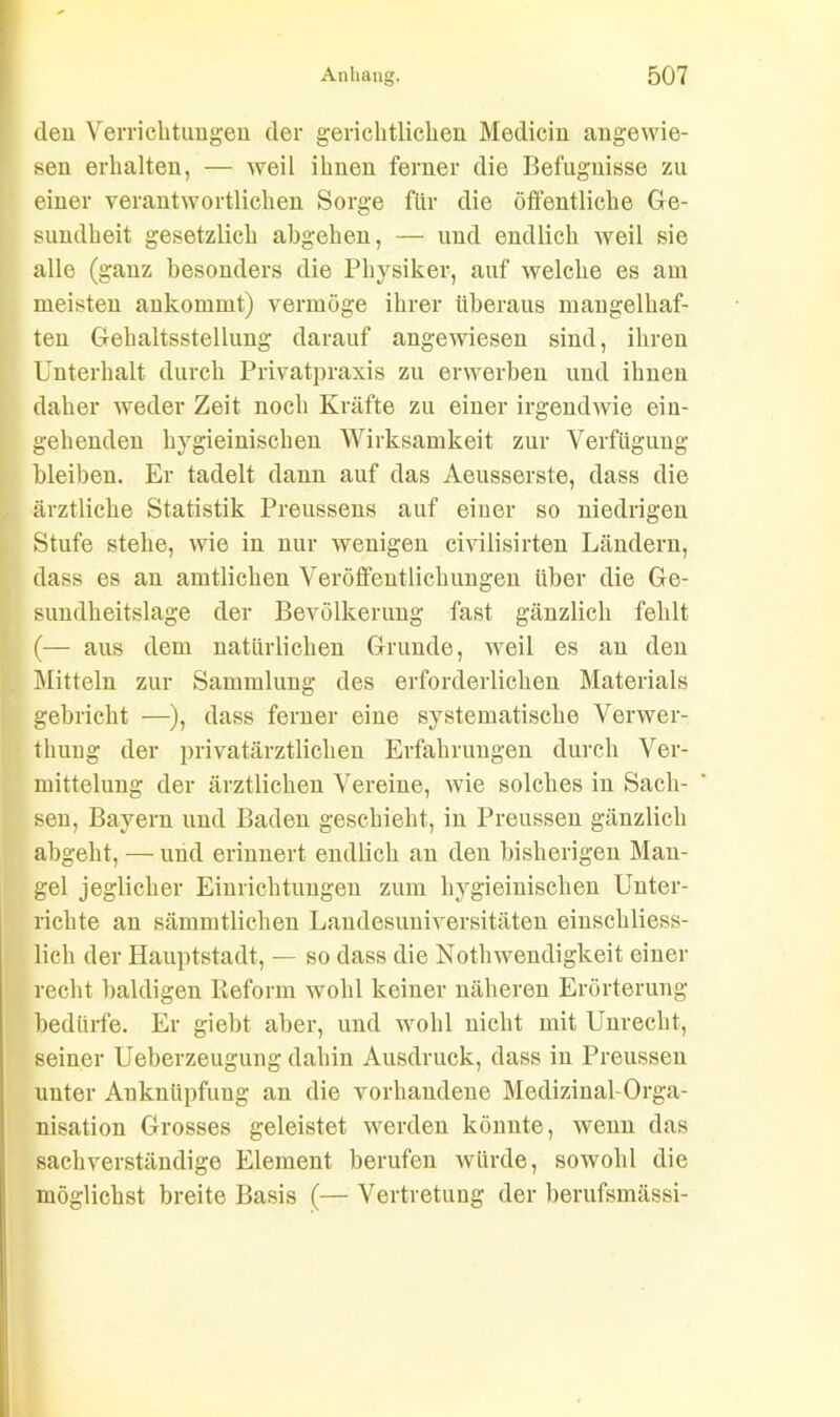 den Verrichtungen der gerichtlichen Medicin angewie- sen erhalten, — weil ihnen ferner die Befugnisse zu einer verantwortlichen Sorge für die öffentliche Ge- sundheit gesetzlich abgehen, — und endlich weil sie alle (ganz besonders die Physiker, auf welche es am meisten ankommt) vermöge ihrer überaus mangelhaf- ten Gehaltsstellung darauf angewiesen sind, ihren Unterhalt durch Privatpraxis zu erwerben und ihnen daher weder Zeit noch Kräfte zu einer irgendwie ein- gehenden hygieinischen Wirksamkeit zur Verfügung bleiben. Er tadelt dann auf das Aeusserste, dass die ärztliche Statistik Preussens auf einer so niedrigen Stufe stehe, wie in nur wenigen civilisirten Ländern, dass es an amtlichen Veröffentlichungen über die Ge- sundheitslage der Bevölkerung fast gänzlich fehlt (— aus dem natürlichen Grunde, weil es an den Mitteln zur Sammlung des erforderlichen Materials gebricht —), dass ferner eine systematische Venver- thung der privatärztlichen Erfahrungen durch Ver- mittelung der ärztlichen Vereine, wie solches in Sach- sen, Bayern und Baden geschieht, in Preussen gänzlich abgeht, — und erinnert endlich an den bisherigen Man- gel jeglicher Einrichtungen zum hygieinischen Unter- richte an sämmtlichen Landesuniversitäten einschliess- lich der Hauptstadt, — so dass die Nothwendigkeit einer recht baldigen Reform wohl keiner näheren Erörterung bedürfe. Er giebt aber, und wohl nicht mit Unrecht, seiner Ueberzeugung dahin Ausdruck, dass in Preussen unter Anknüpfung an die vorhandene Medizinal-Orga- nisation Grosses geleistet werden könnte, wenn das sachverständige Element berufen würde, sowohl die möglichst breite Basis (— Vertretung der berufsmässi-