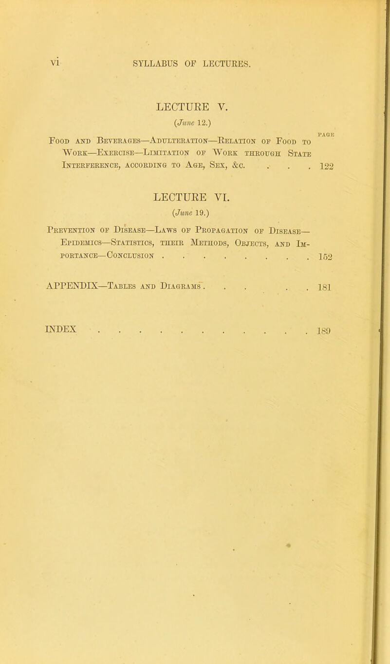 vi SYLLABUS OF LECTURES. LECTURE V. {June 12.) Food aud Beverages—Addlteeation—Relation op Food to Work—Exercise—Limitation op AVork through State Interperence, according to Age, Sex, &c. LECTURE VI. {June 19.) Prevention op Disease—Laws op Propagation op Disease— Epidemics—Statistics, their JMethods, Objects, and Im- portance—Conclusion APPENDIX—Tables and Diagrams'. . . . . PAGE 122 152 181 INDEX . 189