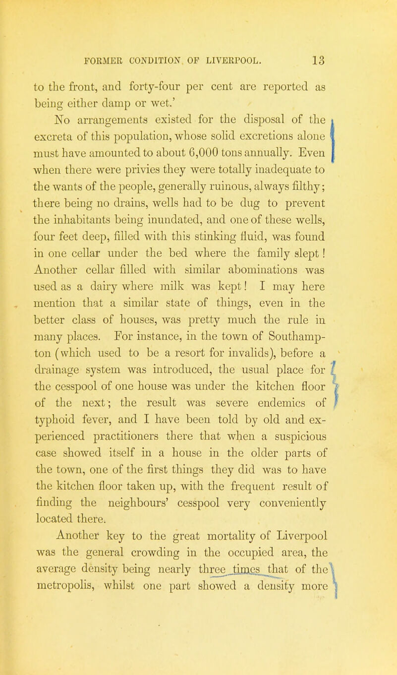 to tlie front, and forty-four per cent are reported as being either damp or wet.’ No arrangements existed for the disposal of the excreta of this population, whose solid excretions alone must have amounted to about 6,000 tons annually. Even when there were privies they were totally inadequate to the wants of the people, generally ruinous, always filthy; there being no drains, wells had to be dug to prevent the inhabitants being inundated, and one of these wells, four feet deep, filled with this stinking fluid, was found in one cellar under the bed where the family slept! Another cellar filled with similar abominations was used as a dairy where milk was kept! I may here mention that a similar state of things, even in the better class of houses, was pretty much the rule in many places. For instance, in the town of Southamp- ton (which used to be a resort for invalids), before a drainage system was introduced, the usual place for ? the cesspool of one house was under the kitchen floor ^ of the next ; the result was severe endemics of j typhoid fever, and I have been told by old and ex- perienced practitioners there that when a suspicious case showed itself in a house in the older parts of the town, one of the first things they did was to have the kitchen fioor taken up, with the frequent result of finding the neighbours’ cesspool very conveniently located there. Another key to the great mortality of Liverpool was the general crowding in the occupied area, the average density being nearly three _tirag,s _that of the\ metropolis, whilst one part showed a density more *