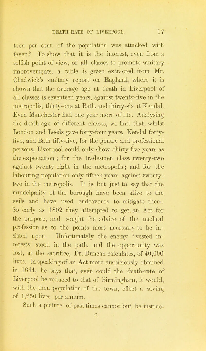 teen per cent, of the population was attacked witli fever ? To sliow that it is the interest, even from a selfish point of view, of all classes to promote sanitary improvements, a table is given extracted from Mr. Cliadwick’s sanitary report on England, where it is shown that the average age at death in Liverpool of all classes is seventeen years, against twenty-five in the metropolis, tliirty-one at Bath, and thirty-six at Kendal. Even Manchester had one year more of life. Analysing the death-age of different classes, we find that, whilst London and Leeds gave forty-four years, Kendal forty- five, and Bath fifty-five, for the gentry and professional persons, Liverpool could only show thirty-five years as the expectation ; for the tradesmen class, twenty-two against twenty-eight in the metropolis; and for the labouring population only fifteen years against twenty- two in the metropolis. It is but just to- say that the municipality of the borough have been alive to. the evils and have used endeavours to mitigate them. So early as 1802 they attempted to get an Act for the purpose, and sought the advice of the medical profession as to the points most necessary to be in- sisted upon. Unfortunately the enemy ‘ vested in- terests ’ stood in the path, and the opportunity was lost, at the sacrifice. Dr. Duncan calculates, of 40,000 lives. In speaking of an Act more auspiciously obtained in 1844, he says that, even could the death-rate of Liverpool be reduced to that of Birmingham, it would, with the then population of the town, effect a saving of 1,250 lives per annum. Such a picture of past times cannot but be instruc- c