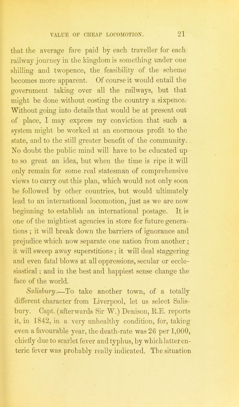 that the average fare paid by each traveller for each railway journey in the kingdom is something under one shilling and twopence, the feasibility of the scheme becomes more apparent. Of course it would entail the government taking over all the railways, but that might be done without costing the country a sixpence. Without going into details that would be at present out of place, I may express my conviction that such a system might be worked at an enormous profit to the state, and to the still greater benefit of the community. No doubt the public mind will have to be educated up to so great an idea, but when the time is ripe it will only remain for some real statesman of comprehensive views to carry out this plan, which would not only soon be followed by other countries, but would ultimately lead to an international locomotion, just as we are now beginning to establish an international postage. It is one of the mightiest agencies in store for future genera- tions ; it will break down the barriers of ignorance and prejudice which now separate one nation from another ; it will sweep away superstitions ; it will deal staggering and even fatal blows at all oppressions, secular or eccle- siastical ; and in the best and happiest sense change the face of the world. Salisbury.—To take another town, of a totally different character from Liverpool, let us select Salis- bury. Capt. (afterwards Sir W.) Denison, E.E. reports it, in 1842, in a very unhealthy condition, for, taking even a favourable year, the death-rate was 26 per 1,000, chiefly due to scarlet fever and typhus, by which latter en- teric fever was probably really indicated. The situation