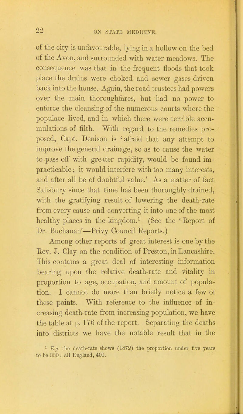 of the city is unfavourable, lying in a hollow on the bed of the Avon, and surrounded with water-meadows. The consequence was that in the frequent floods that took place the drains were choked and sewer gases driven back into the house. Again, the road trustees had powers over the main thoroughfares, but had no power to enforce the cleansing of the numerous courts where the populace lived, and in which there were terrible accu- mulations of filth. With regard to the remedies pro- posed, Capt. Denison is ‘ afraid that any attempt to improve the general drainage, so as to cause the water to pass ojff with greater rapidity, would be found im- practicable ; it would interfere with too many interests, and after all be of doubtful value.’ As a matter of fact Salisbmy since that time has been thoroughly drained, with the gratifying result of lowering the death-rate from every cause and converting it into one of the most healthy places in the kingdom.^ (See the ‘ Eeport of Dr. Buchanan’—Privy Council Eeports.) Among other reports of great interest is one by the Eev. J. Clay on the condition of Preston, in Lancashire. This contains a great deal of interesting information bearing upon the relative death-rate and vitality in proportion to age, occupation, and amount of popula- tion. I cannot do more than briefly notice a few oi these points. With reference to the influence of in- creasing death-rate from increasing population, we have the table at p. 176 of the report. Separating the deaths into districts we have the notable result that in the 1 H.g. the death-rate shows (1872) the proportion under five years to he 830 ; aU England, 401.