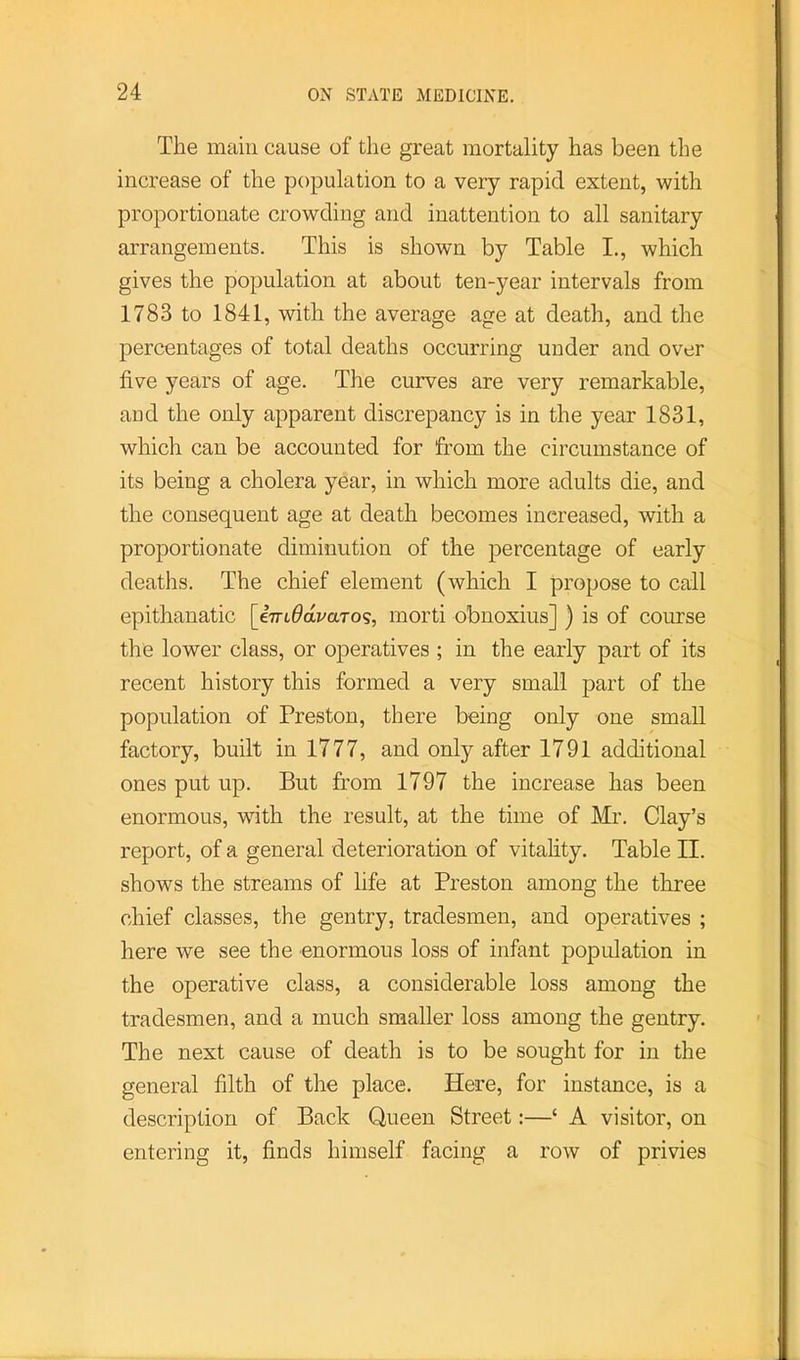 The main cause of the great mortality has been the increase of the population to a very rapid extent, with proportionate crowding and inattention to all sanitary arrangements. This is shown by Table I., which gives the population at about ten-year intervals from 1783 to 1841, with the average age at death, and the percentages of total deaths occurring under and over five years of age. The curves are very remarkable, and the only apparent discrepancy is in the year 1831, which can be accounted for from the circumstance of its being a cholera year, in which more adults die, and the consequent age at death becomes increased, with a proportionate diminution of the percentage of early deaths. The chief element (which I propose to call epithanatic [iTTLOdvaro^, morti obnoxius] ) is of course the lower class, or operatives ; in the early part of its recent history this formed a very small part of the population of Preston, there being only one small factory, built in 1777, and only after 1791 additional ones put up. But from 1797 the increase has been enormous, with the result, at the time of Mr. Clay’s report, of a general deterioration of vitahty. Table II. shows the streams of life at Preston among the three chief classes, the gentry, tradesmen, and operatives ; here we see the enormous loss of infant population in the operative class, a considerable loss among the tradesmen, and a much smaller loss among the gentry. The next cause of death is to be sought for in the general filth of the place. Here, for instance, is a description of Back Queen Street:—‘ A visitor, on entering it, finds himself facing a row of privies