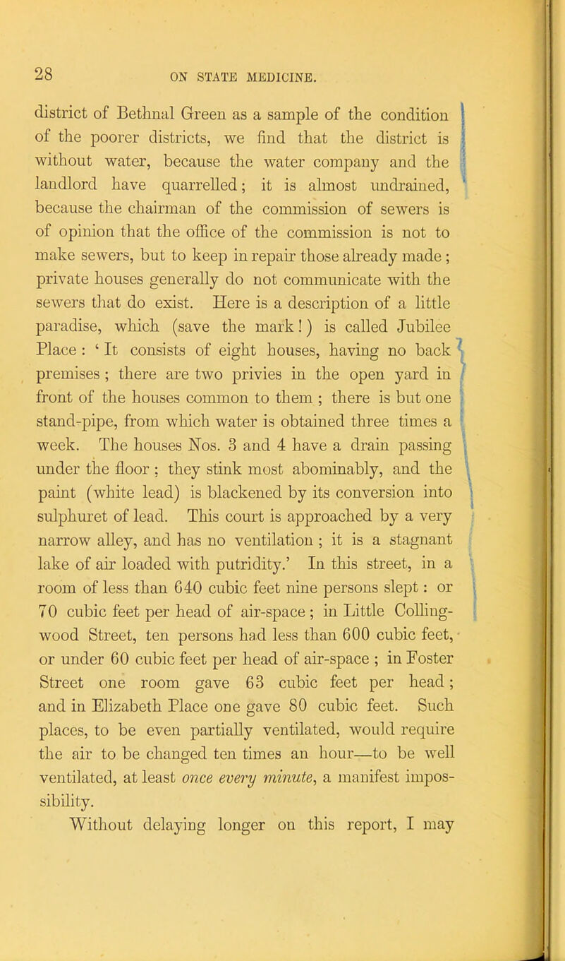 district of Bethnal Green as a sample of the condition 1 of the poorer districts, we find that the district is I without water, because the water company and the landlord have quarrelled; it is almost undrained, because the chairman of the commission of sewers is of opinion that the office of the commission is not to make sewers, but to keep in repair those already made; private houses generally do not communicate with the sewers that do exist. Here is a description of a little paradise, which (save the mark!) is called Jubilee Place : ‘ It consists of eight houses, having no back ^ premises ; there are two privies in the open yard in - front of the houses common to them ; there is but one stand-pipe, from which water is obtained three times a week. The houses Nos. 3 and 4 have a drain passing under the floor ; they stink most abominably, and the i paint (white lead) is blackened by its conversion into ' sulphuret of lead. This court is approached by a very narrow alley, and has no ventilation ; it is a stagnant lake of air loaded with putridity.’ In this street, in a room of less than G40 cubic feet nine persons slept: or j 70 cubic feet per head of air-space; in Little CoUing- wood Street, ten persons had less than 600 cubic feet, • or under 60 cubic feet per head of air-space ; in Foster Street one room gave 63 cubic feet per head; and in Elizabeth Place one gave 80 cubic feet. Such places, to be even partially ventilated, would require the air to be changed ten times an hour—to be well ventilated, at least once every minute^ a manifest impos- sibility. Without delaying longer on this report, I may