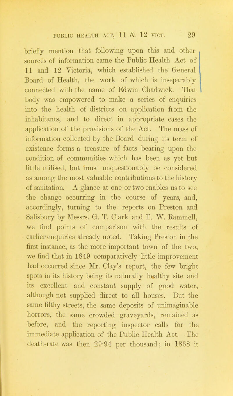 briefly mention that following upon this and other sources of information came the Public Health Act of 11 and 12 Victoria, which established the General Board of Health, the work of which is inseparably connected with the name of Edwin Chadwick. That body was empowered to make a series of enquiries into the health of districts on application fi-om the inhabitants, and to direct in appropriate cases the application of the provisions of the Act. The mass of information collected by the Board during its term of existence forms a treasure of facts bearing upon the condition of communities which has been as yet but little utilised, but rnust unquestionably be considered as among the most valuable contributions to the history of sanitation. A glance at one or two enables us to see the change occurring in the course of years, and, accordingly, timning to the reports on Preston and Salisbury by Messrs. G. T. Clark and T. W. Eammell, we find points of comparison with the results of earher enquiries already noted. Taking Preston in the first instance, as the more important town of the two, we find that in 1849 comparatively httle improvement had occurred since Mr. Clay’s report, the few bright spots in its history being its naturally healthy site and its excellent and constant supply of good water, although not supplied direct to all houses. But the same filthy streets, the same deposits of unimaginable horrors, the same crowded graveyards, remained as before, and the reporting inspector calls for the immediate application of the Public Health Act. The death-rate was then 29-94 per thousand; in 1868 it